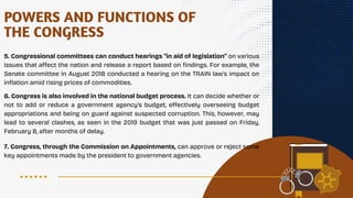 POWERS AND FUNCTIONS OF
THE CONGRESS
5. Congressional committees can conduct hearings "in aid of legislation" on various
issues that affect the nation and release a report based on findings. For example, the
Senate committee in August 2018 conducted a hearing on the TRAIN law's impact on
inflation amid rising prices of commodities.
6. Congress is also involved in the national budget process. It can decide whether or
not to add or reduce a government agency's budget, effectively overseeing budget
appropriations and being on guard against suspected corruption. This, however, may
lead to several clashes, as seen in the 2019 budget that was just passed on Friday,
February 8, after months of delay.
7. Congress, through the Commission on Appointments, can approve or reject some
key appointments made by the president to government agencies.
 
