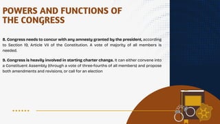 POWERS AND FUNCTIONS OF
THE CONGRESS
8. Congress needs to concur with any amnesty granted by the president, according
to Section 19, Article VII of the Constitution. A vote of majority of all members is
needed.
9. Congress is heavily involved in starting charter change. It can either convene into
a Constituent Assembly (through a vote of three-fourths of all members) and propose
both amendments and revisions, or call for an election
 