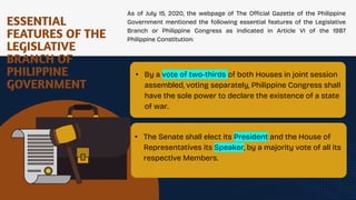 ESSENTIAL
FEATURES OF THE
LEGISLATIVE
BRANCH OF
PHILIPPINE
GOVERNMENT
As of July 15, 2020, the webpage of The Official Gazette of the Philippine
Government mentioned the following essential features of the Legislative
Branch or Philippine Congress as indicated in Article VI of the 1987
Philippine Constitution:
• By a vote of two-thirds of both Houses in joint session
assembled, voting separately, Philippine Congress shall
have the sole power to declare the existence of a state
of war.
.
• The Senate shall elect its President and the House of
Representatives its Speaker, by a majority vote of all its
respective Members.
 