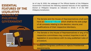 ESSENTIAL
FEATURES OF THE
LEGISLATIVE
BRANCH OF
PHILIPPINE
GOVERNMENT
As of July 15, 2020, the webpage of The Official Gazette of the Philippine
Government mentioned the following essential features of the Legislative
Branch or Philippine Congress as indicated in Article VI of the 1987
Philippine Constitution:
• The Senate and the House of Representatives shall each
have an Electoral Tribunal which shall be the sole judge
of all contests relating to the election, returns, and
qualifications of their respective Members.
.
• The Senate or the House of Representatives or any of its
respective committees may conduct inquiries in aid of
legislation in accordance with its duly published rules of
procedure.
• Philippine Congress confirms or rejects Presidential
appointments.
 