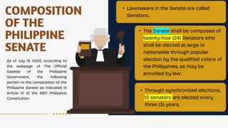 COMPOSITION
OF THE
PHILIPPINE
SENATE
As of July 15, 2020, according to
the webpage of The Official
Gazette of the Philippine
Government, the following
pertain to the composition of the
Philippine Senate as indicated in
Article VI of the 1987 Philippine
Constitution:
• Lawmakers in the Senate are called
Senators.
• The Senate shall be composed of
twenty-four (24) Senators who
shall be elected at large or
nationwide through popular
election by the qualified voters of
the Philippines, as may be
provided by law.
• Through synchronized elections,
12 senators are elected every
three (3) years.
 
