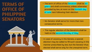 TERMS OF
OFFICE OF
PHILIPPINE
SENATORS
• The term of office of the Senators shall be six
years and shall commence, unless otherwise
provided by law, at noon on the thirtieth day
of June next following their election.
• No Senator shall serve for more than two
consecutive terms.
• The regular election of the Senators shall be
held on the second Monday of May.
• In case of vacancy in the Senate, a special
election may be called to fill such vacancy in the
manner prescribed by law, but the Senator thus
elected shall serve only for the unexpired term.
 