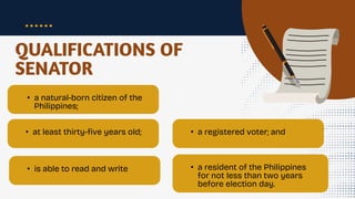 QUALIFICATIONS OF
SENATOR
• a natural-born citizen of the
Philippines;
• at least thirty-five years old;
• is able to read and write
• a registered voter; and
• a resident of the Philippines
for not less than two years
before election day.
 