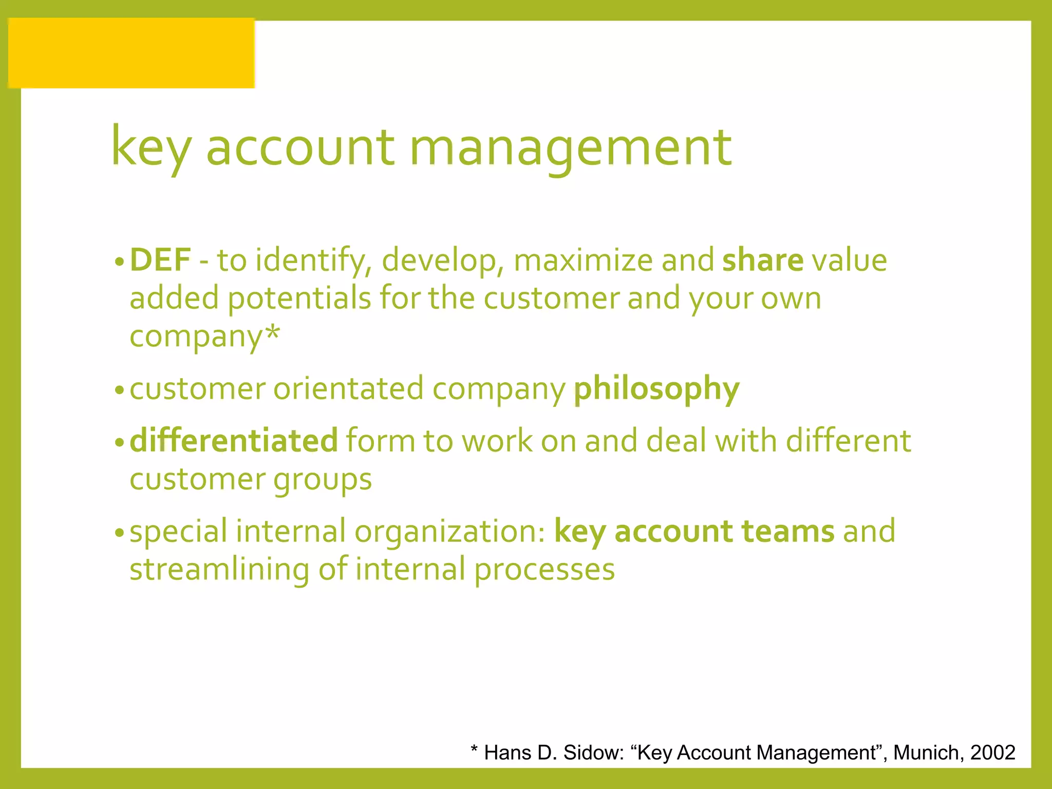 key account management
•DEF - to identify, develop, maximize and share value
added potentials for the customer and your own
company*
•customer orientated company philosophy
•differentiated form to work on and deal with different
customer groups
•special internal organization: key account teams and
streamlining of internal processes
* Hans D. Sidow: “Key Account Management”, Munich, 2002
 