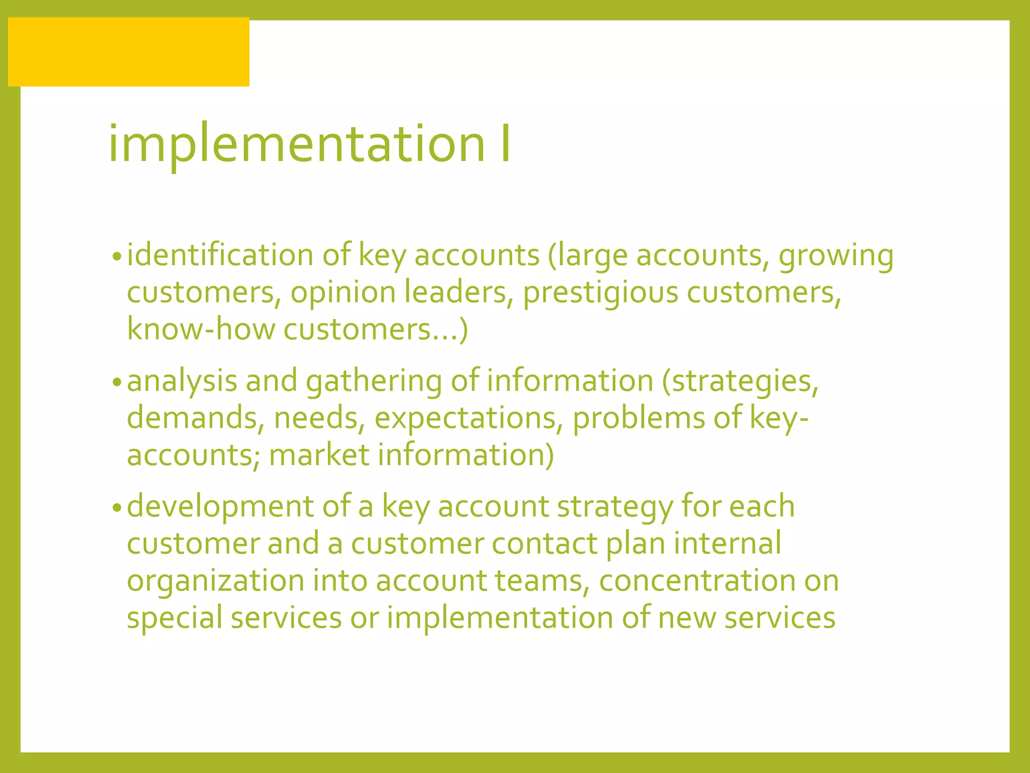 implementation I
•identification of key accounts (large accounts, growing
customers, opinion leaders, prestigious customers,
know-how customers...)
•analysis and gathering of information (strategies,
demands, needs, expectations, problems of key-
accounts; market information)
•development of a key account strategy for each
customer and a customer contact plan internal
organization into account teams, concentration on
special services or implementation of new services
 