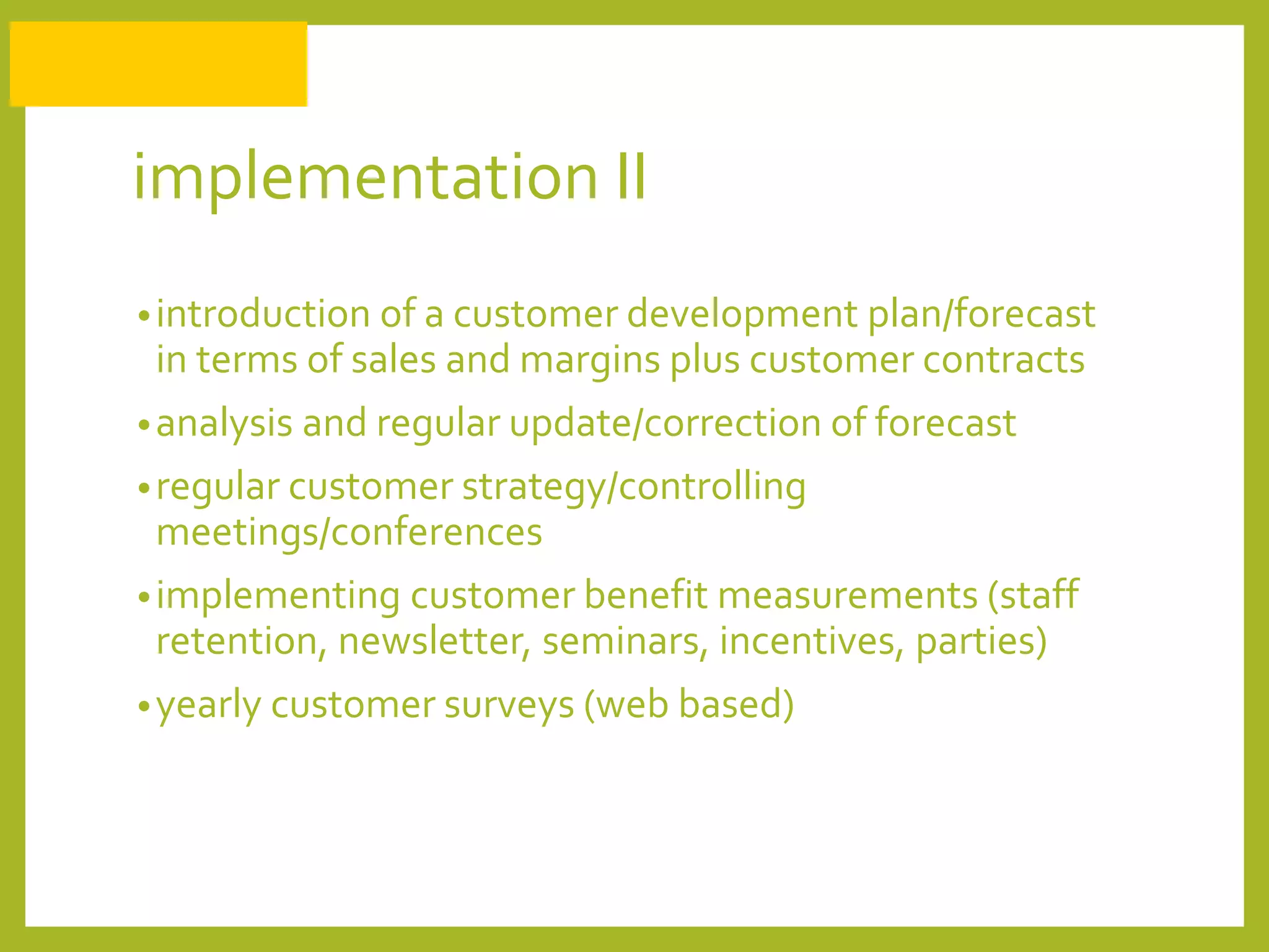 implementation II
•introduction of a customer development plan/forecast
in terms of sales and margins plus customer contracts
•analysis and regular update/correction of forecast
•regular customer strategy/controlling
meetings/conferences
•implementing customer benefit measurements (staff
retention, newsletter, seminars, incentives, parties)
•yearly customer surveys (web based)
 