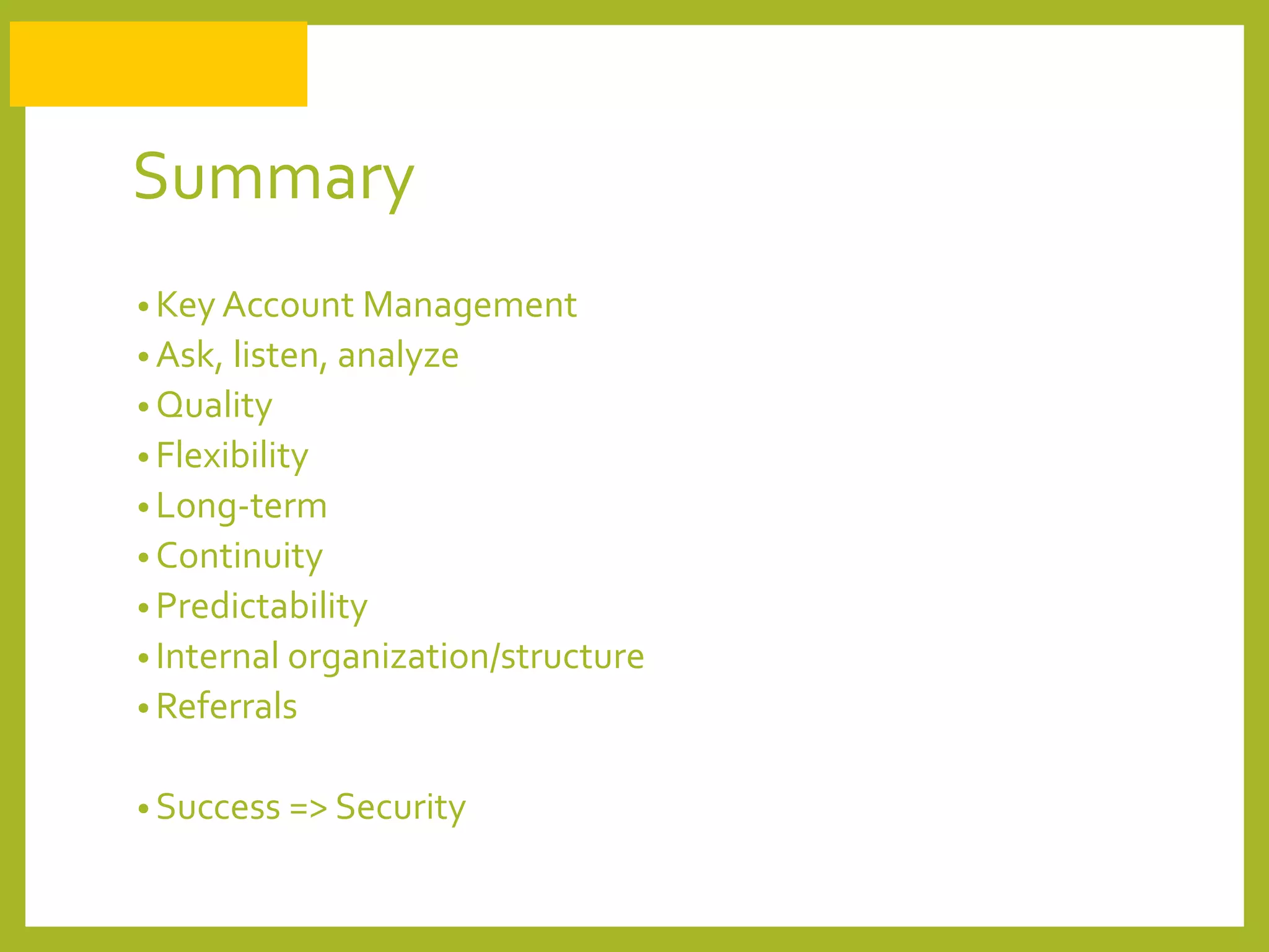 Summary
• Key Account Management
• Ask, listen, analyze
• Quality
• Flexibility
• Long-term
• Continuity
• Predictability
• Internal organization/structure
• Referrals
• Success => Security
 