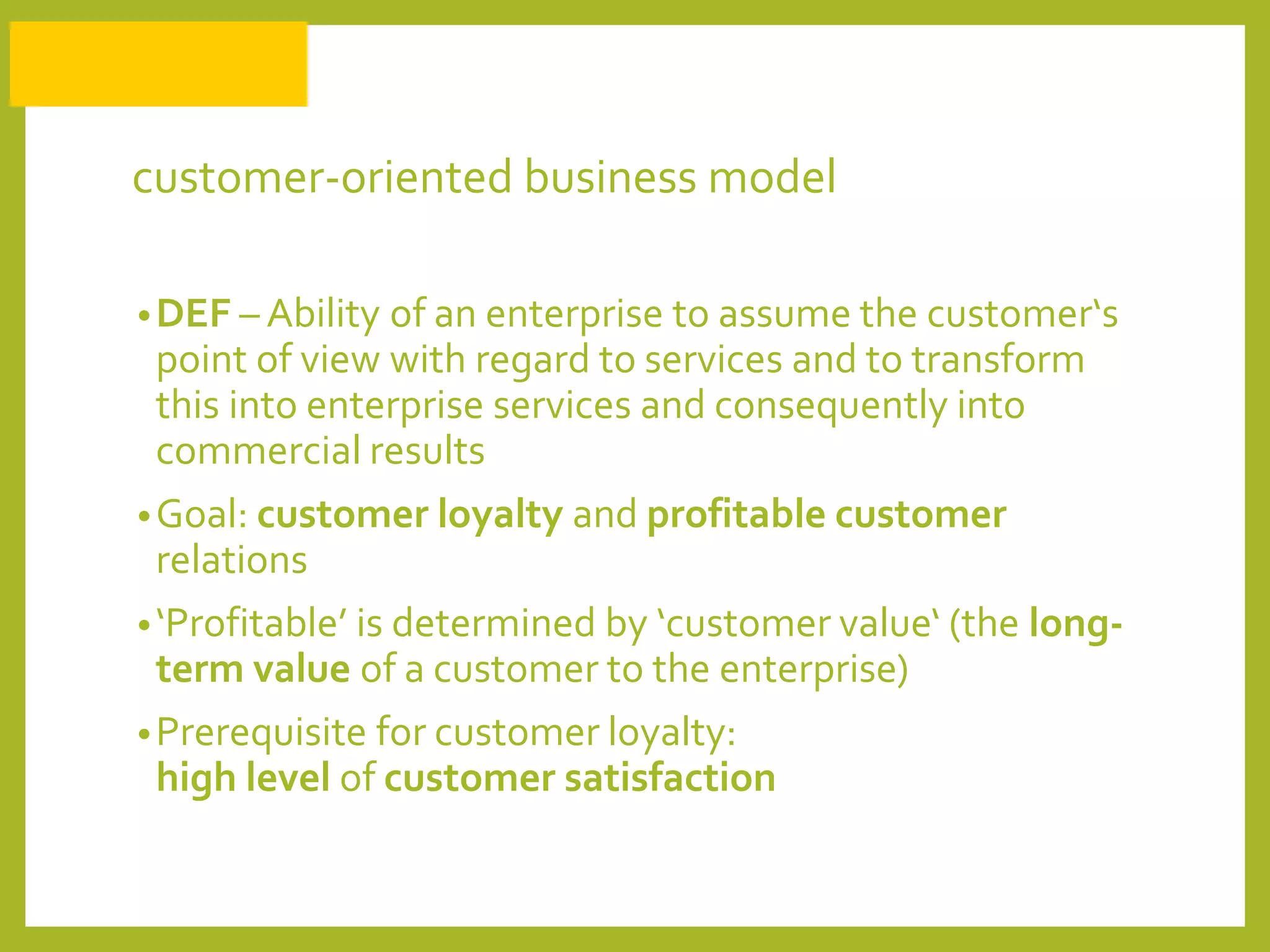 customer-oriented business model
•DEF – Ability of an enterprise to assume the customer‘s
point of view with regard to services and to transform
this into enterprise services and consequently into
commercial results
•Goal: customer loyalty and profitable customer
relations
•‘Profitable’ is determined by ‘customer value‘ (the long-
term value of a customer to the enterprise)
•Prerequisite for customer loyalty:
high level of customer satisfaction
 