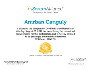 Anirban Ganguly
is awarded the designation Certified ScrumMaster® on
this day, August 28, 2016, for completing the prescribed
requirements for this certification and is hereby entitled
to all privileges and benefits offered by
SCRUM ALLIANCE®.
Certificant ID: 000560227 Certification Expires: 28 August 2018
Achutananda Lankalapalli
Certified Scrum Trainer® Chairman of the Board
 