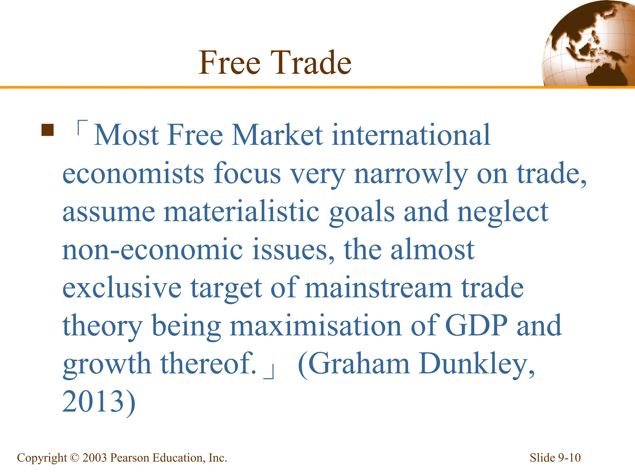 Free Trade
「Most Free Market international
economists focus very narrowly on trade,
assume materialistic goals and neglect
non-economic issues, the almost
exclusive target of mainstream trade
theory being maximisation of GDP and
growth thereof.」 (Graham Dunkley,
2013)
Slide 9-10
Copyright © 2003 Pearson Education, Inc.
 