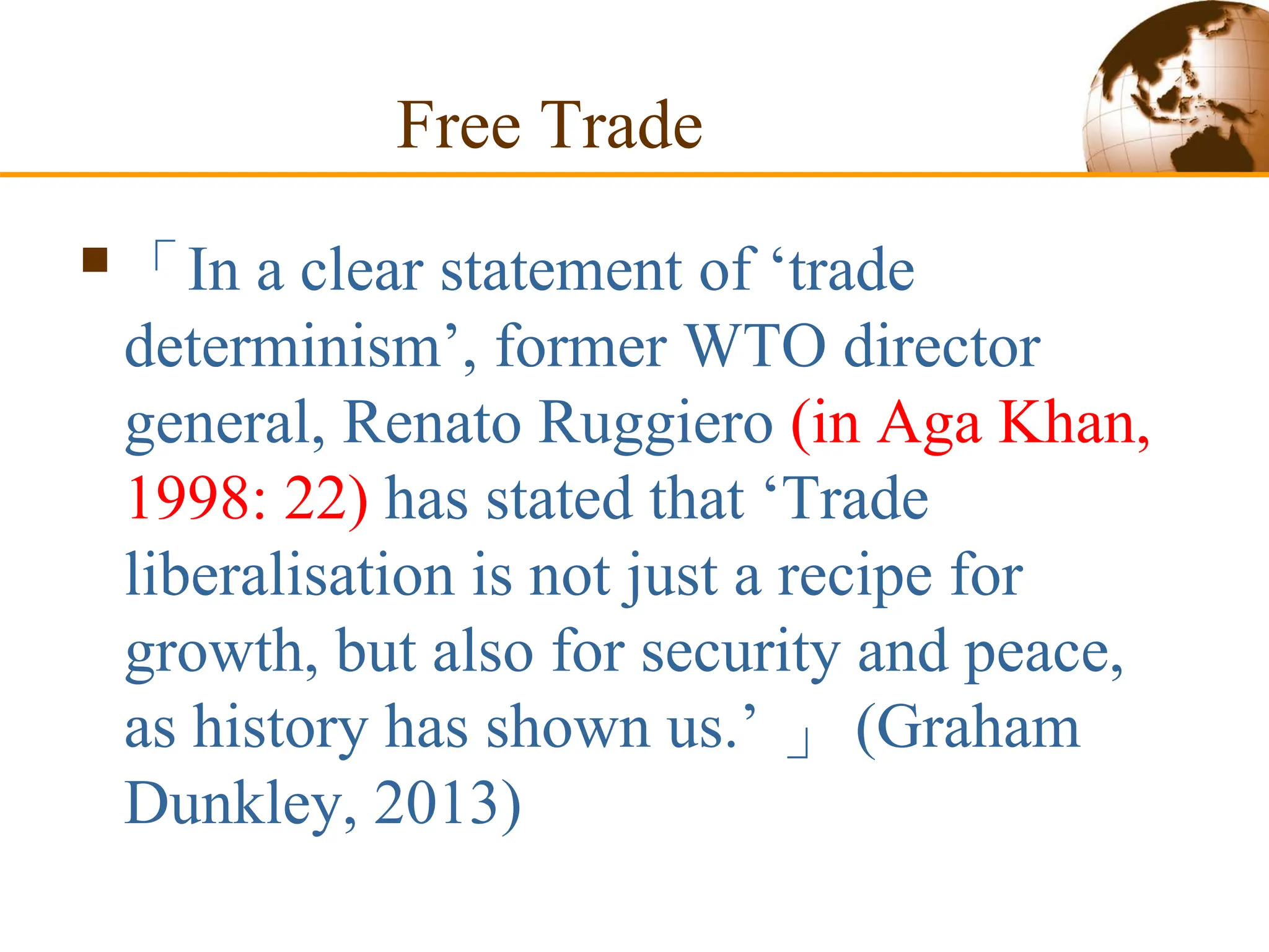 Free Trade
「In a clear statement of ‘trade
determinism’, former WTO director
general, Renato Ruggiero (in Aga Khan,
1998: 22) has stated that ‘Trade
liberalisation is not just a recipe for
growth, but also for security and peace,
as history has shown us.’ 」 (Graham
Dunkley, 2013)
 