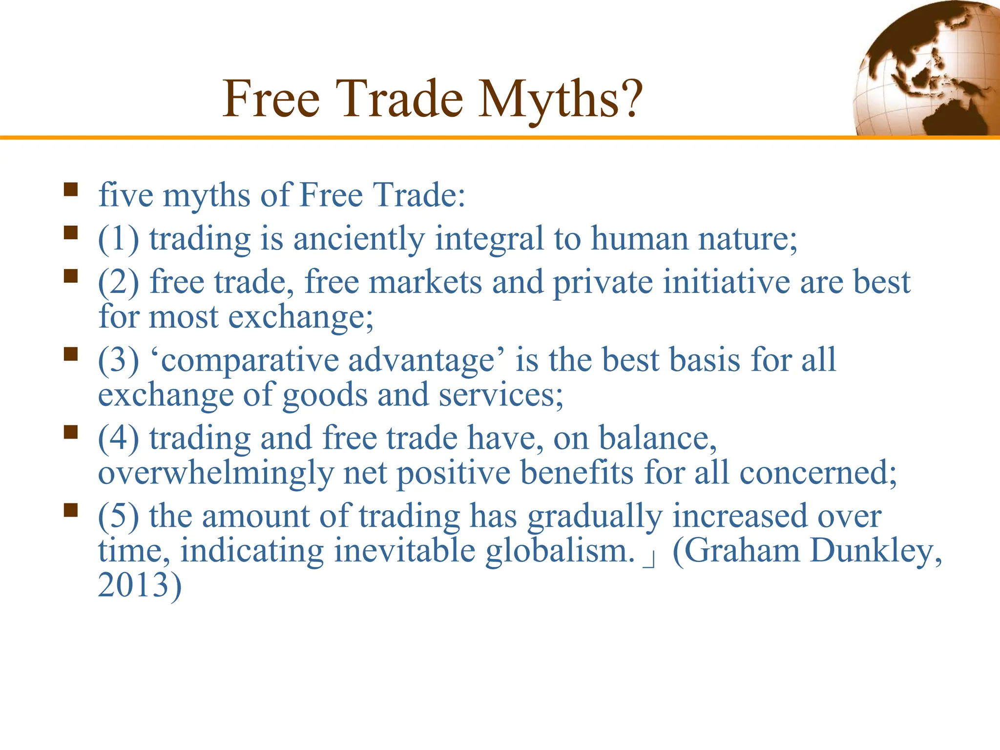 Free Trade Myths?
 five myths of Free Trade:
 (1) trading is anciently integral to human nature;
 (2) free trade, free markets and private initiative are best
for most exchange;
 (3) ‘comparative advantage’ is the best basis for all
exchange of goods and services;
 (4) trading and free trade have, on balance,
overwhelmingly net positive benefits for all concerned;
 (5) the amount of trading has gradually increased over
time, indicating inevitable globalism.」(Graham Dunkley,
2013)
 