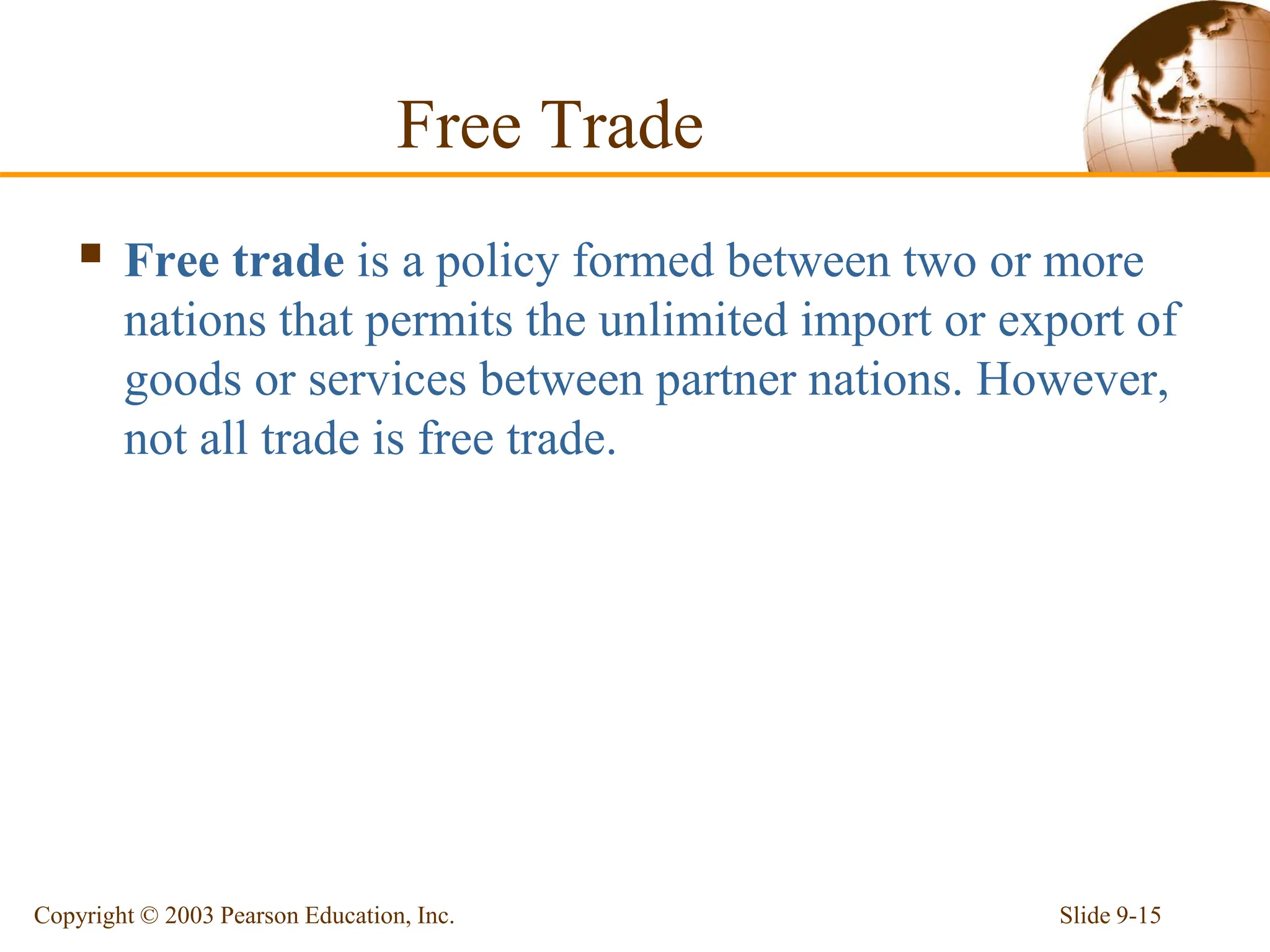 Free Trade
 Free trade is a policy formed between two or more
nations that permits the unlimited import or export of
goods or services between partner nations. However,
not all trade is free trade.
Slide 9-15
Copyright © 2003 Pearson Education, Inc.
 