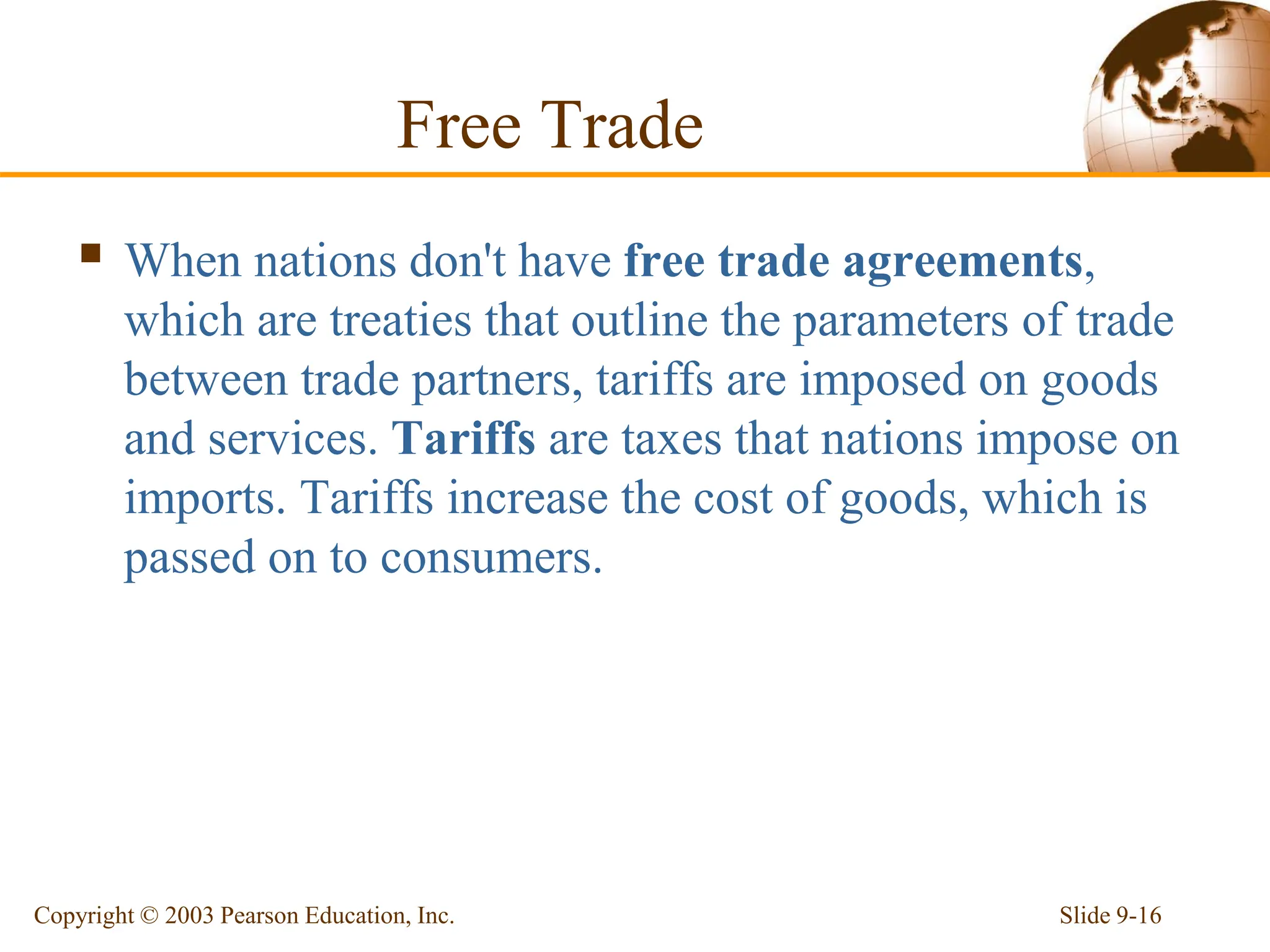 Free Trade
 When nations don't have free trade agreements,
which are treaties that outline the parameters of trade
between trade partners, tariffs are imposed on goods
and services. Tariffs are taxes that nations impose on
imports. Tariffs increase the cost of goods, which is
passed on to consumers.
Slide 9-16
Copyright © 2003 Pearson Education, Inc.
 