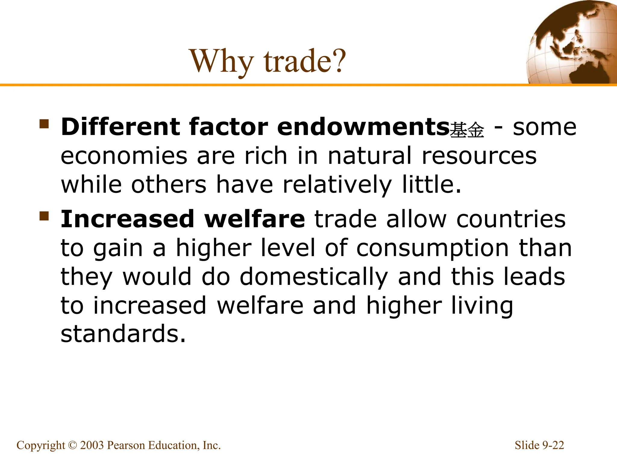Why trade?
 Different factor endowments基金 - some
economies are rich in natural resources
while others have relatively little.
 Increased welfare trade allow countries
to gain a higher level of consumption than
they would do domestically and this leads
to increased welfare and higher living
standards.
Slide 9-22
Copyright © 2003 Pearson Education, Inc.
 