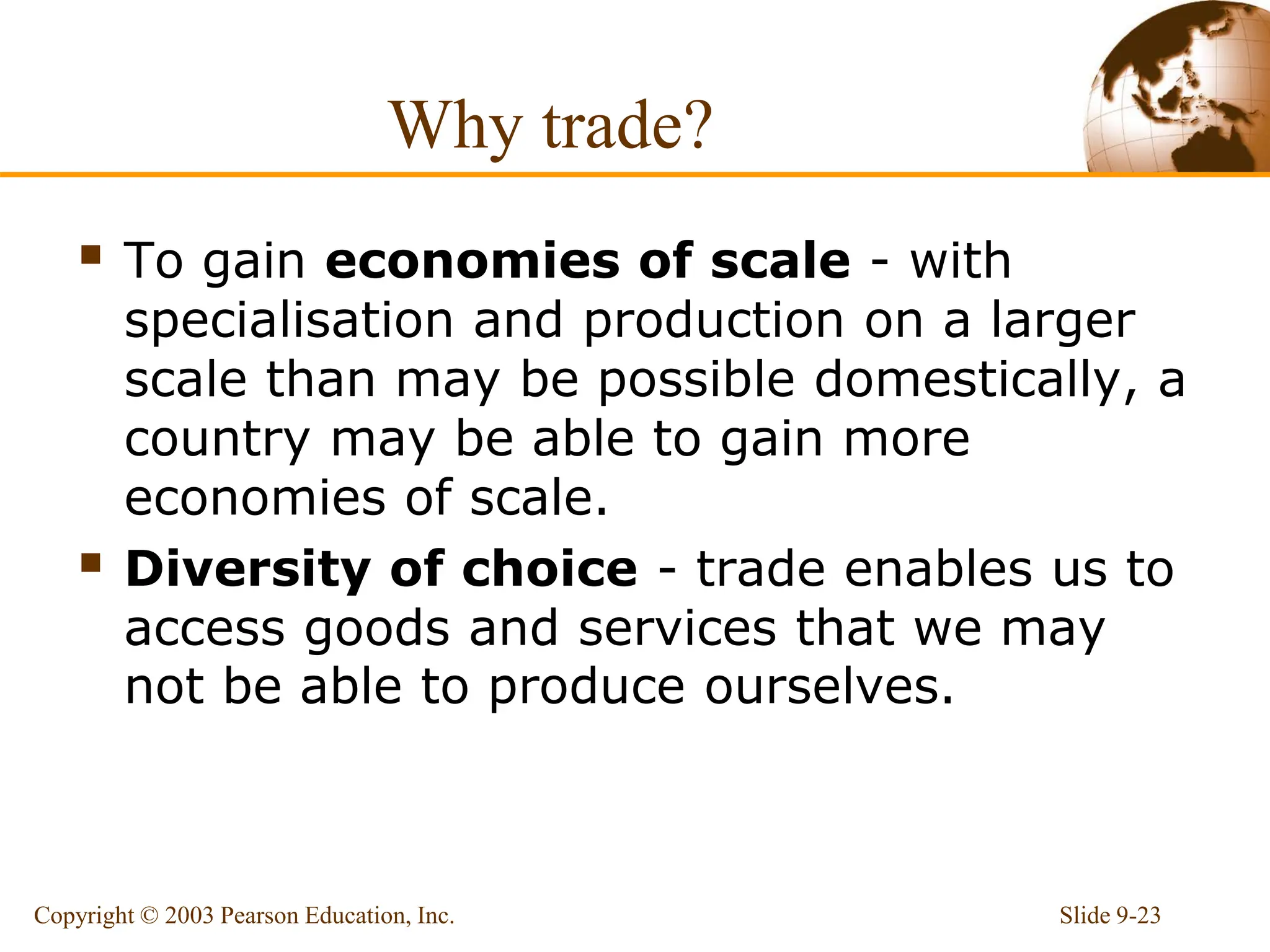 Why trade?
 To gain economies of scale - with
specialisation and production on a larger
scale than may be possible domestically, a
country may be able to gain more
economies of scale.
 Diversity of choice - trade enables us to
access goods and services that we may
not be able to produce ourselves.
Slide 9-23
Copyright © 2003 Pearson Education, Inc.
 