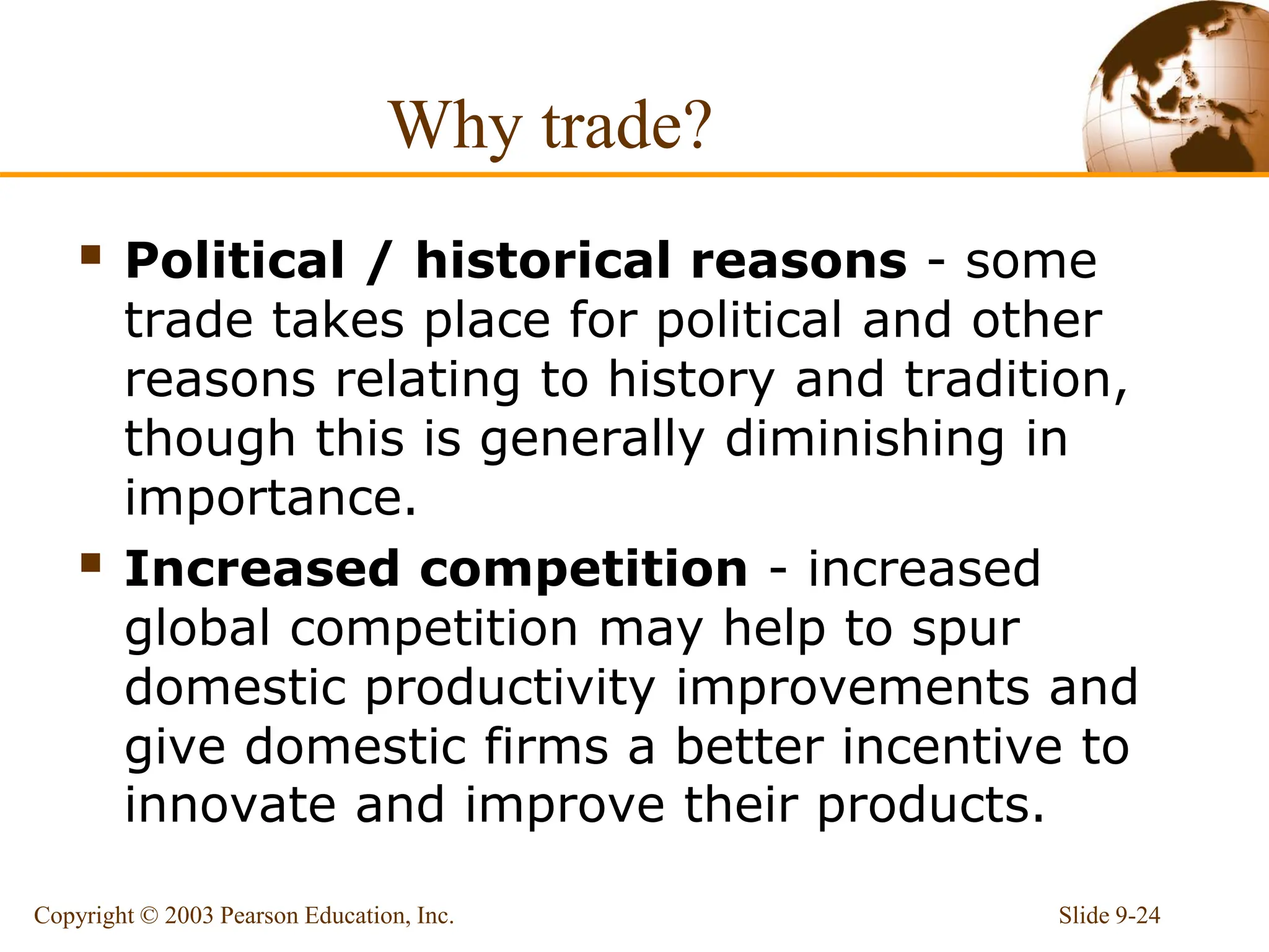 Why trade?
 Political / historical reasons - some
trade takes place for political and other
reasons relating to history and tradition,
though this is generally diminishing in
importance.
 Increased competition - increased
global competition may help to spur
domestic productivity improvements and
give domestic firms a better incentive to
innovate and improve their products.
Slide 9-24
Copyright © 2003 Pearson Education, Inc.
 