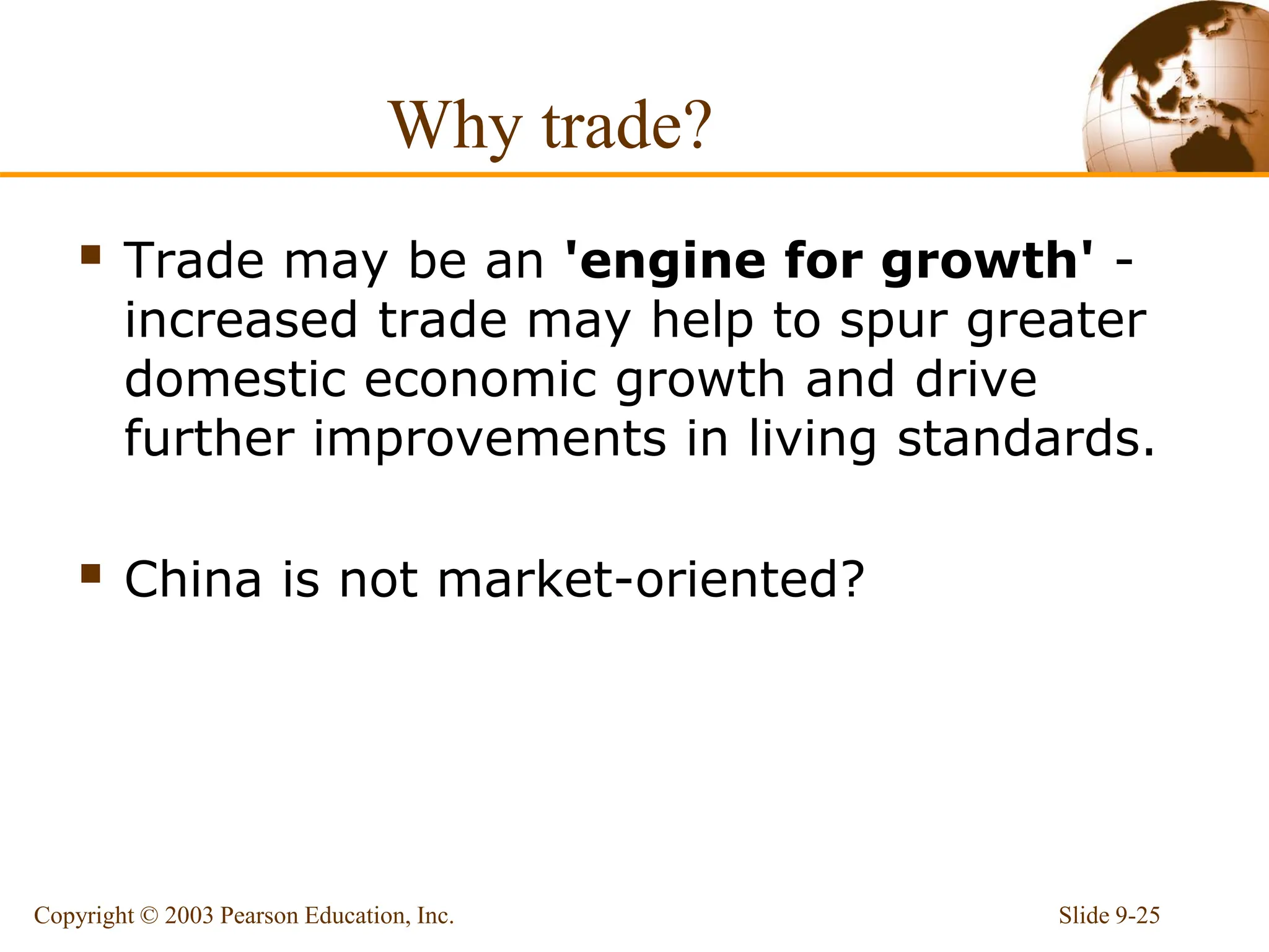 Why trade?
 Trade may be an 'engine for growth' -
increased trade may help to spur greater
domestic economic growth and drive
further improvements in living standards.
 China is not market-oriented?
Slide 9-25
Copyright © 2003 Pearson Education, Inc.
 