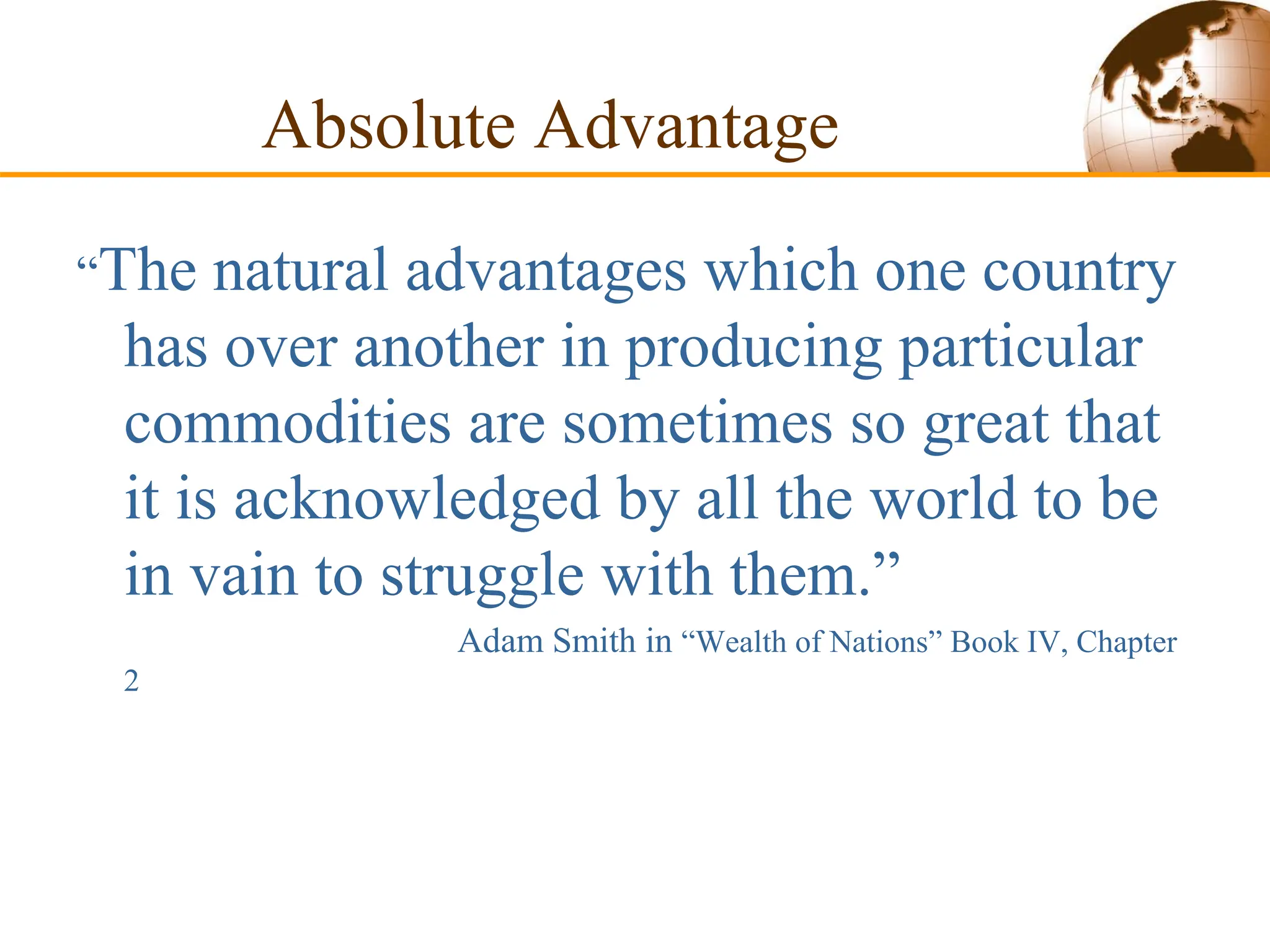 Absolute Advantage
“The natural advantages which one country
has over another in producing particular
commodities are sometimes so great that
it is acknowledged by all the world to be
in vain to struggle with them.”
Adam Smith in “Wealth of Nations” Book IV, Chapter
2
 