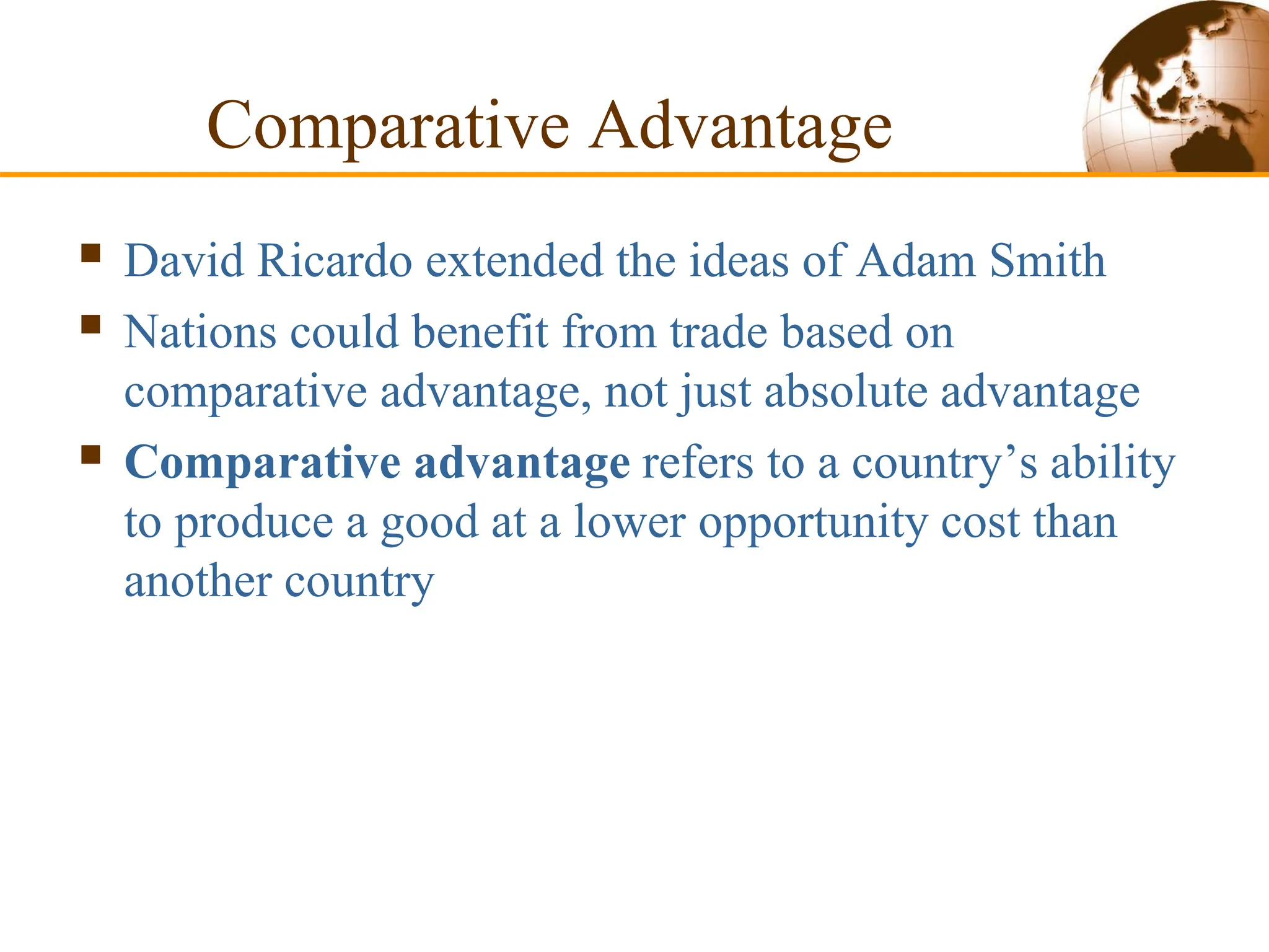 Comparative Advantage
 David Ricardo extended the ideas of Adam Smith
 Nations could benefit from trade based on
comparative advantage, not just absolute advantage
 Comparative advantage refers to a country’s ability
to produce a good at a lower opportunity cost than
another country
 