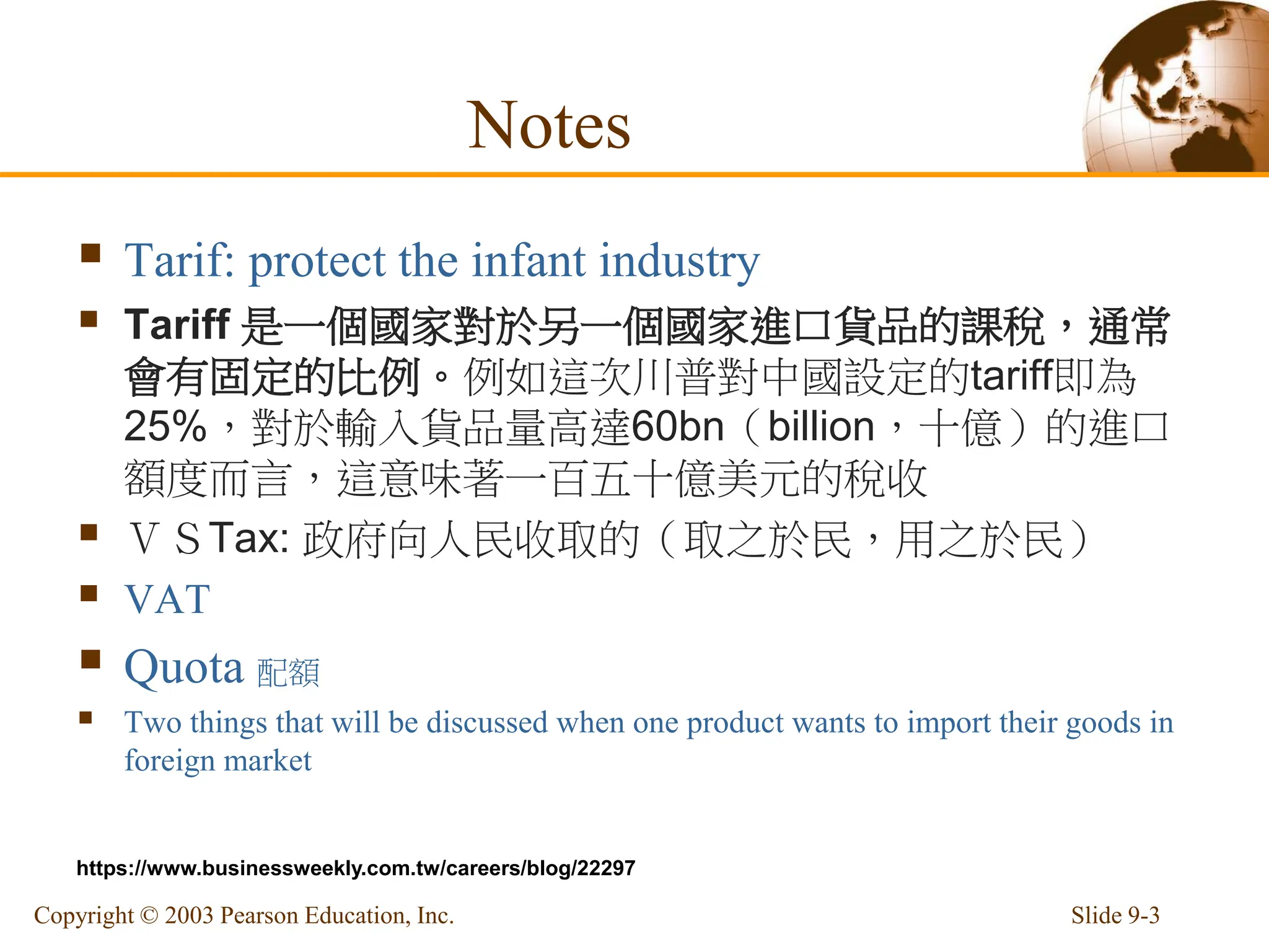 Notes
 Tarif: protect the infant industry
 Tariff 是一個國家對於另一個國家進口貨品的課稅，通常
會有固定的比例。例如這次川普對中國設定的tariff即為
25%，對於輸入貨品量高達60bn（billion，十億）的進口
額度而言，這意味著一百五十億美元的稅收
 ＶＳTax: 政府向人民收取的（取之於民，用之於民）
 VAT
 Quota 配額
 Two things that will be discussed when one product wants to import their goods in
foreign market
Slide 9-3
Copyright © 2003 Pearson Education, Inc.
https://www.businessweekly.com.tw/careers/blog/22297
 