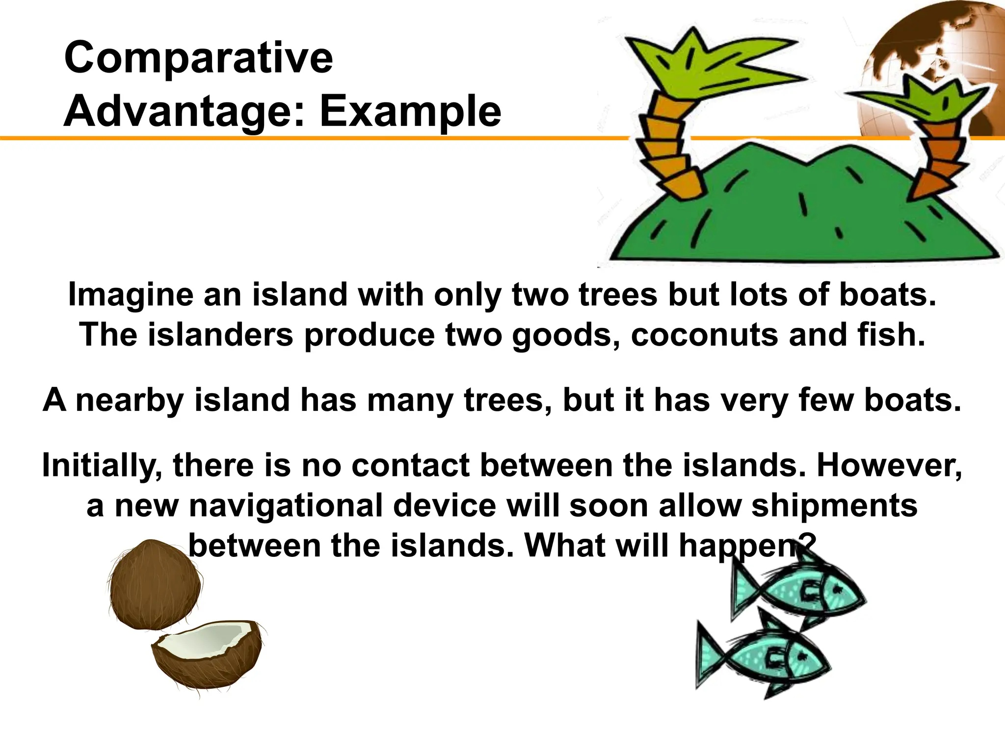 Imagine an island with only two trees but lots of boats.
The islanders produce two goods, coconuts and fish.
A nearby island has many trees, but it has very few boats.
Initially, there is no contact between the islands. However,
a new navigational device will soon allow shipments
between the islands. What will happen?
Comparative
Advantage: Example
 