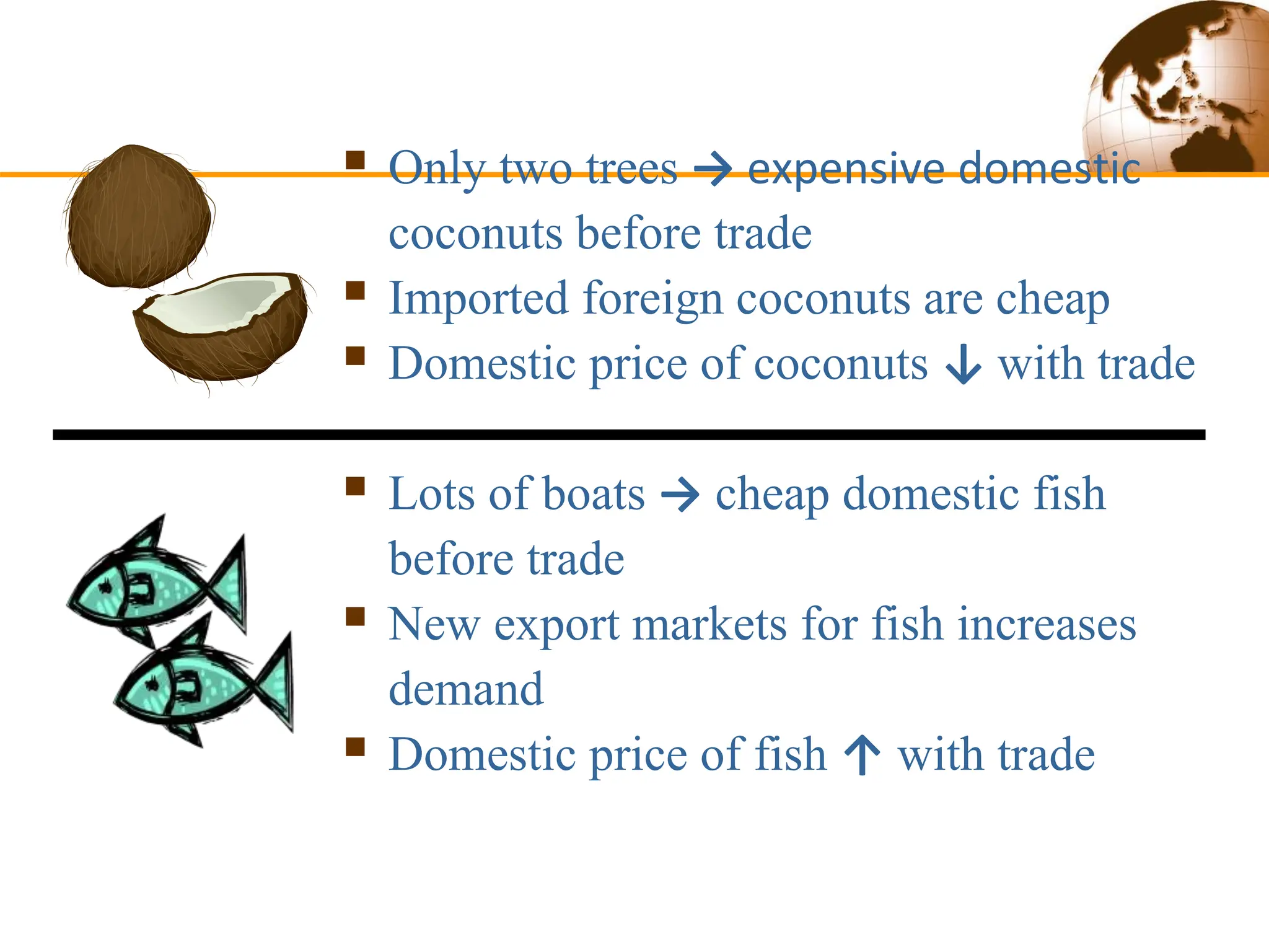  Only two trees → expensive domestic
coconuts before trade
 Imported foreign coconuts are cheap
 Domestic price of coconuts ↓ with trade
 Lots of boats → cheap domestic fish
before trade
 New export markets for fish increases
demand
 Domestic price of fish ↑ with trade
 