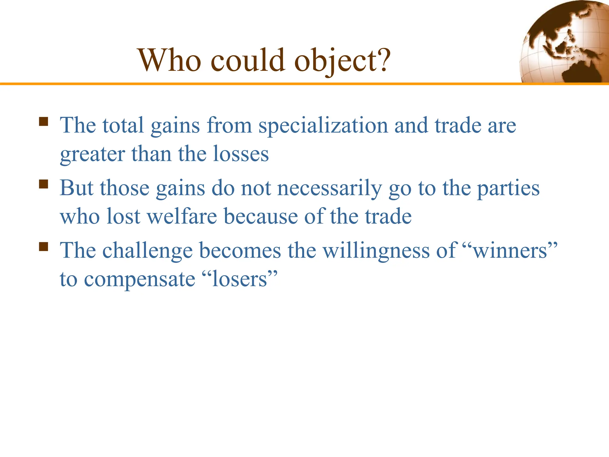 Who could object?
 The total gains from specialization and trade are
greater than the losses
 But those gains do not necessarily go to the parties
who lost welfare because of the trade
 The challenge becomes the willingness of “winners”
to compensate “losers”
 