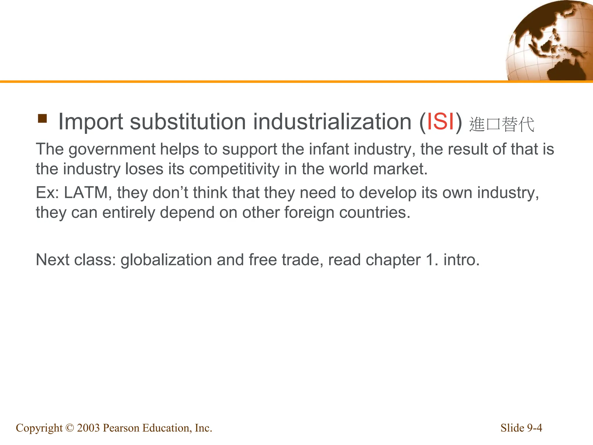  Import substitution industrialization (ISI) 進口替代
The government helps to support the infant industry, the result of that is
the industry loses its competitivity in the world market.
Ex: LATM, they don’t think that they need to develop its own industry,
they can entirely depend on other foreign countries.
Next class: globalization and free trade, read chapter 1. intro.
Slide 9-4
Copyright © 2003 Pearson Education, Inc.
 