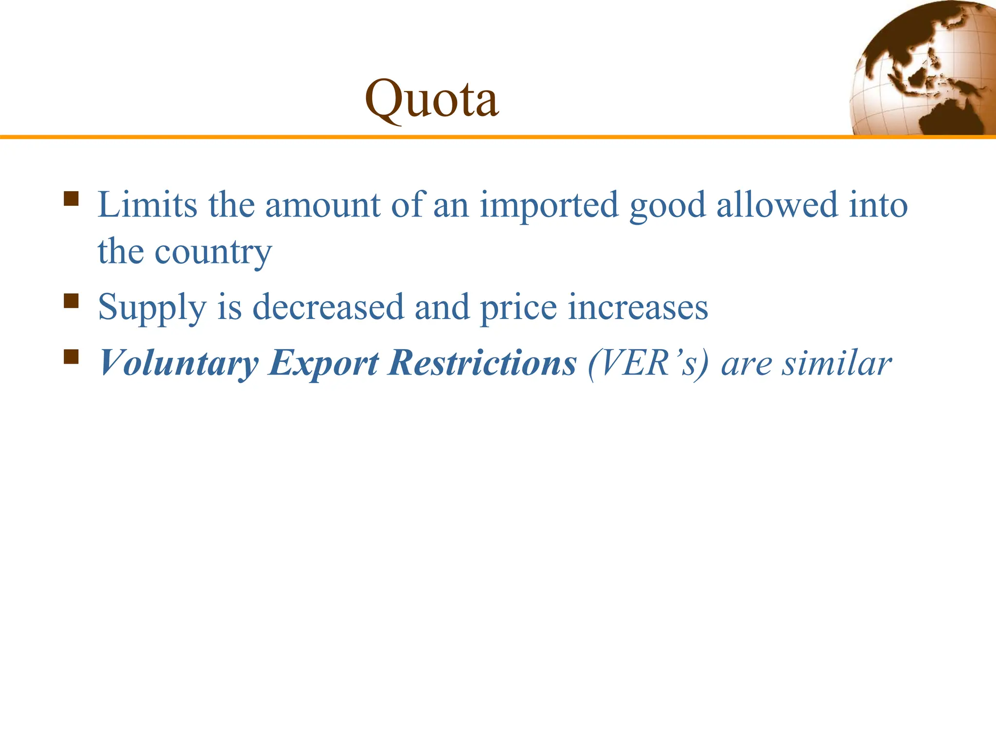 Quota
 Limits the amount of an imported good allowed into
the country
 Supply is decreased and price increases
 Voluntary Export Restrictions (VER’s) are similar
 