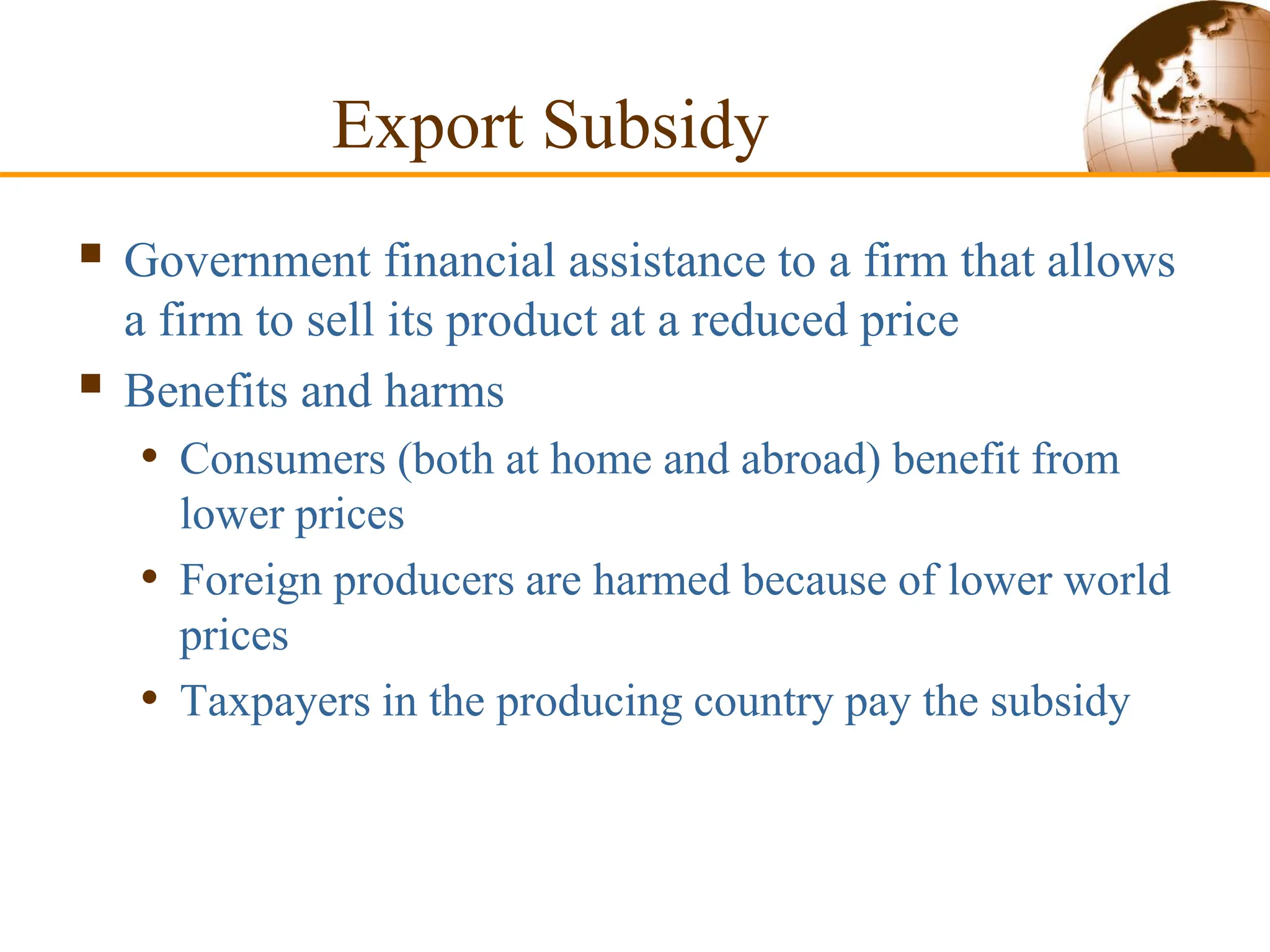 Export Subsidy
 Government financial assistance to a firm that allows
a firm to sell its product at a reduced price
 Benefits and harms
• Consumers (both at home and abroad) benefit from
lower prices
• Foreign producers are harmed because of lower world
prices
• Taxpayers in the producing country pay the subsidy
 