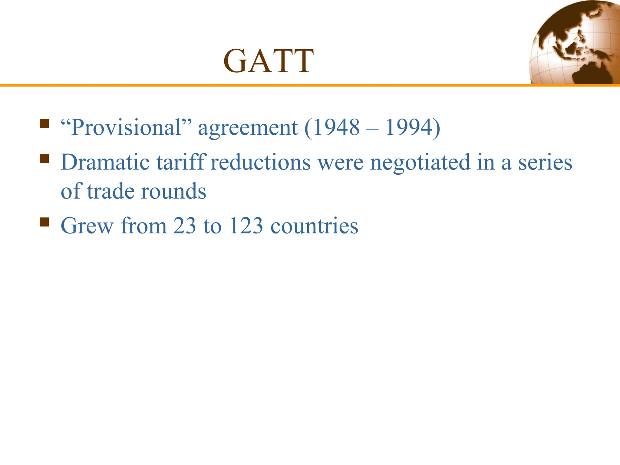 GATT
 “Provisional” agreement (1948 – 1994)
 Dramatic tariff reductions were negotiated in a series
of trade rounds
 Grew from 23 to 123 countries
 