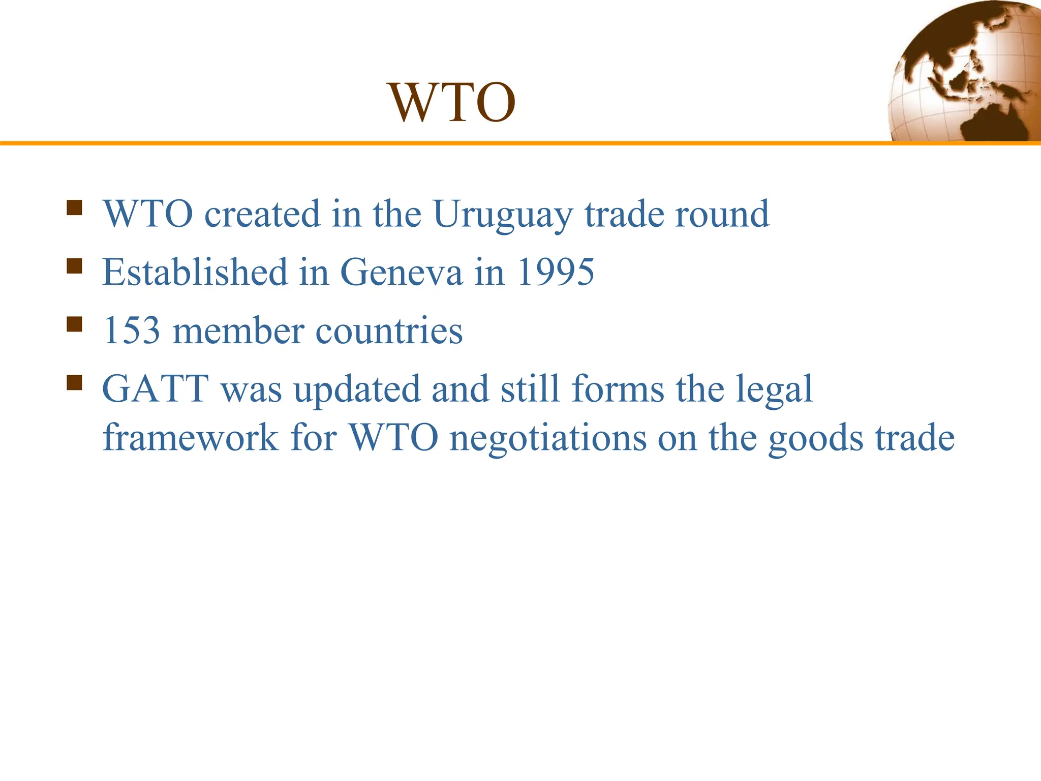 WTO
 WTO created in the Uruguay trade round
 Established in Geneva in 1995
 153 member countries
 GATT was updated and still forms the legal
framework for WTO negotiations on the goods trade
 