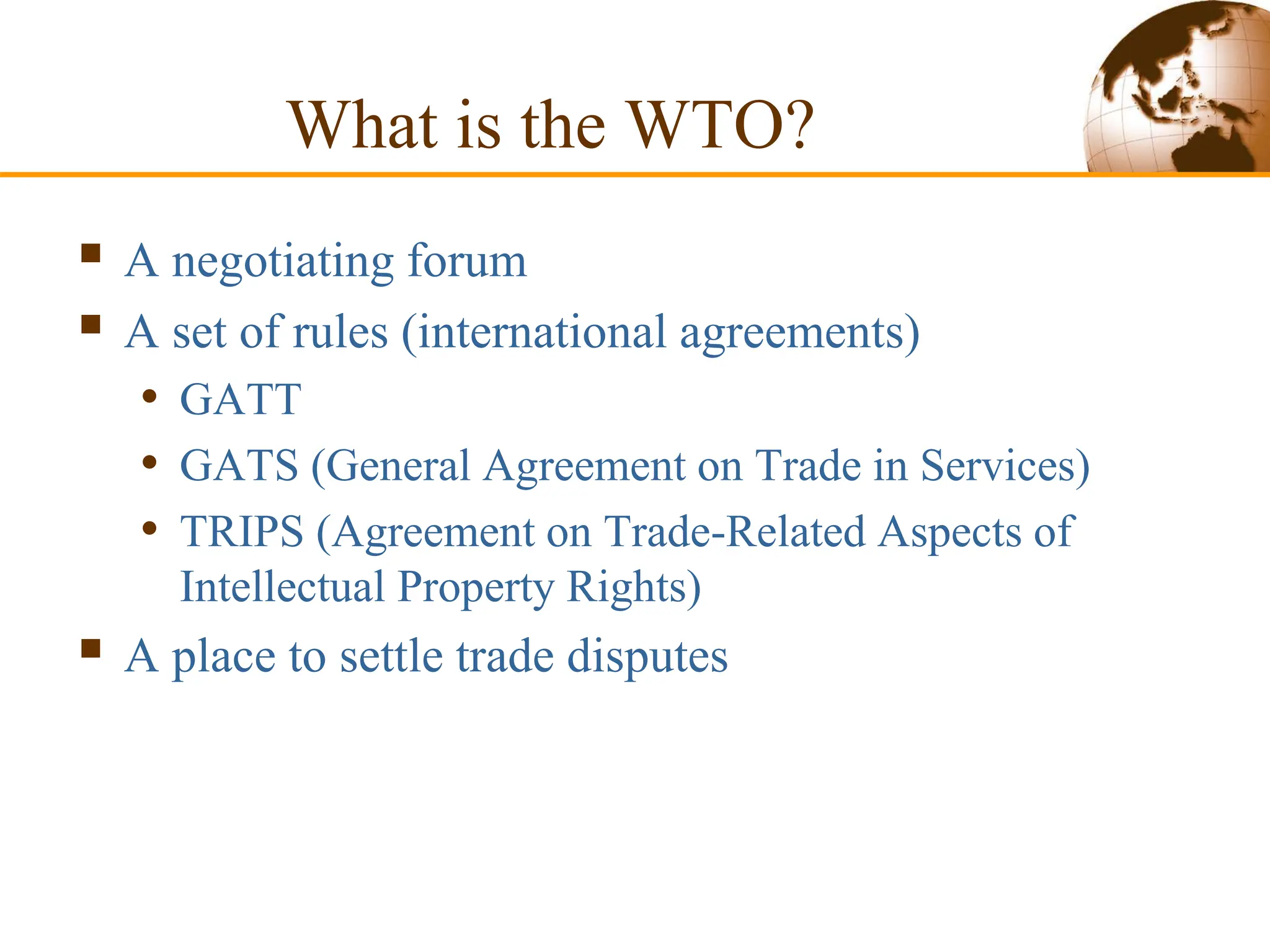 What is the WTO?
 A negotiating forum
 A set of rules (international agreements)
• GATT
• GATS (General Agreement on Trade in Services)
• TRIPS (Agreement on Trade-Related Aspects of
Intellectual Property Rights)
 A place to settle trade disputes
 
