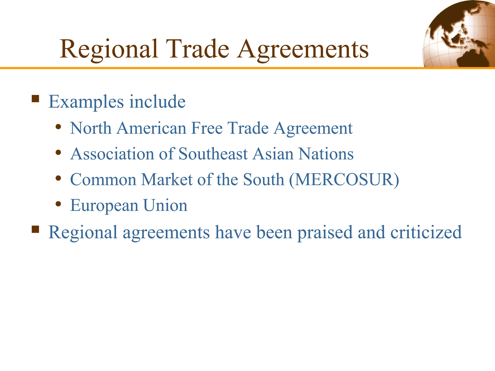 Regional Trade Agreements
 Examples include
• North American Free Trade Agreement
• Association of Southeast Asian Nations
• Common Market of the South (MERCOSUR)
• European Union
 Regional agreements have been praised and criticized
 