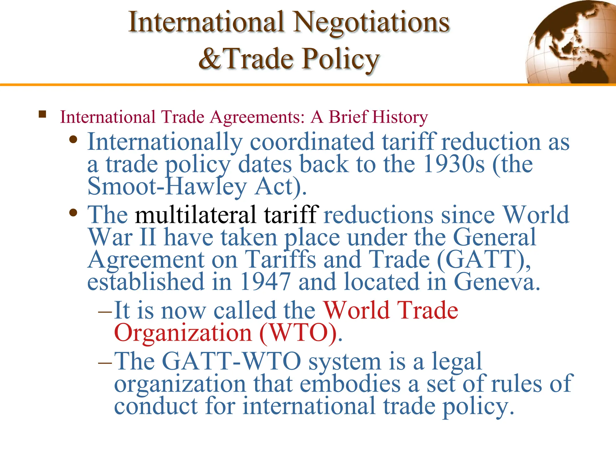 Slide 9-49 Copyright © 2003 Pearson Education, Inc.
 International Trade Agreements: A Brief History
• Internationally coordinated tariff reduction as
a trade policy dates back to the 1930s (the
Smoot-Hawley Act).
• The multilateral tariff reductions since World
War II have taken place under the General
Agreement on Tariffs and Trade (GATT),
established in 1947 and located in Geneva.
–It is now called the World Trade
Organization (WTO).
–The GATT-WTO system is a legal
organization that embodies a set of rules of
conduct for international trade policy.
International Negotiations
&Trade Policy
 
