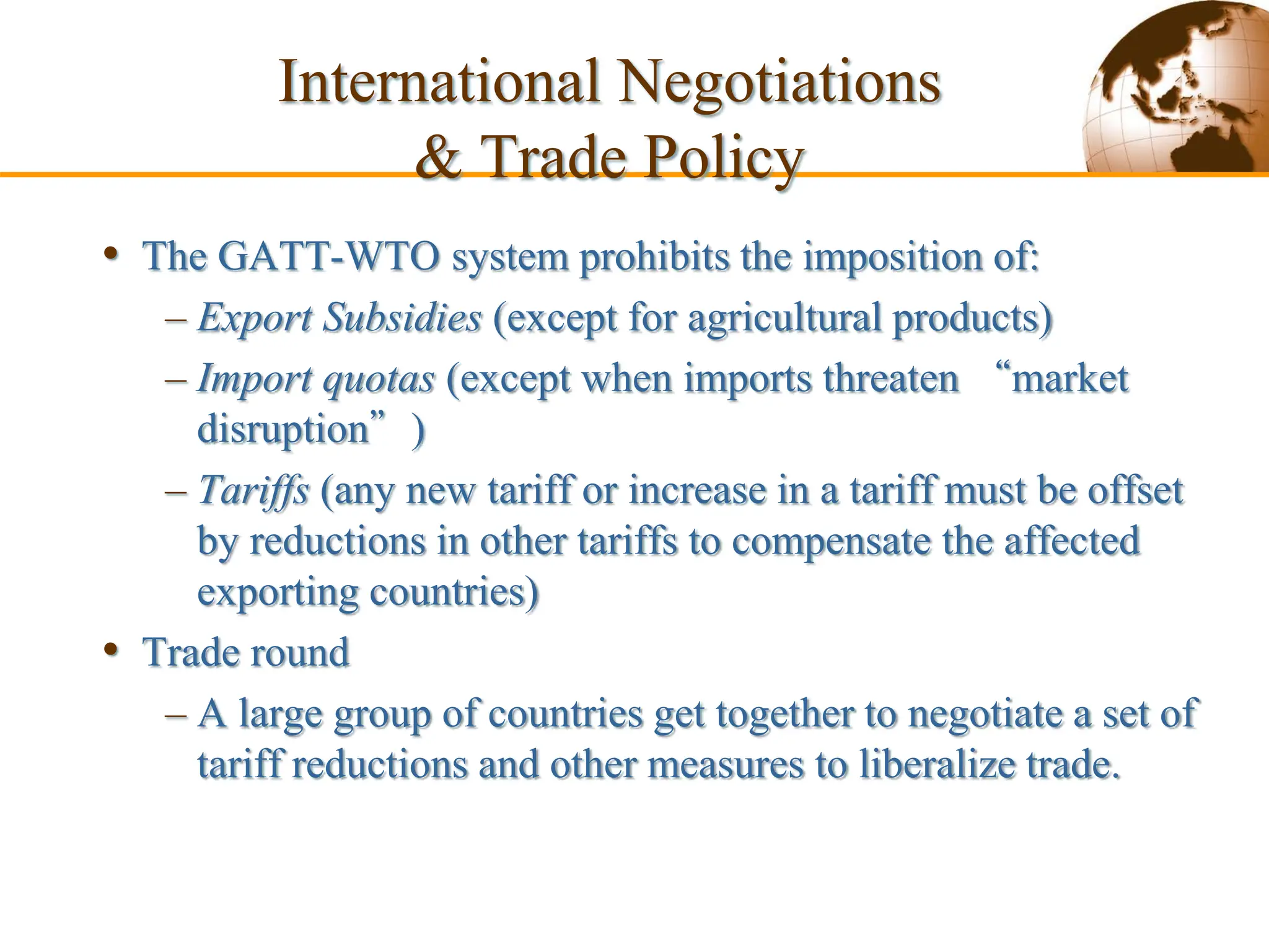 Slide 9-50 Copyright © 2003 Pearson Education,
• The GATT-WTO system prohibits the imposition of:
– Export Subsidies (except for agricultural products)
– Import quotas (except when imports threaten “market
disruption”)
– Tariffs (any new tariff or increase in a tariff must be offset
by reductions in other tariffs to compensate the affected
exporting countries)
• Trade round
– A large group of countries get together to negotiate a set of
tariff reductions and other measures to liberalize trade.
International Negotiations
& Trade Policy
 