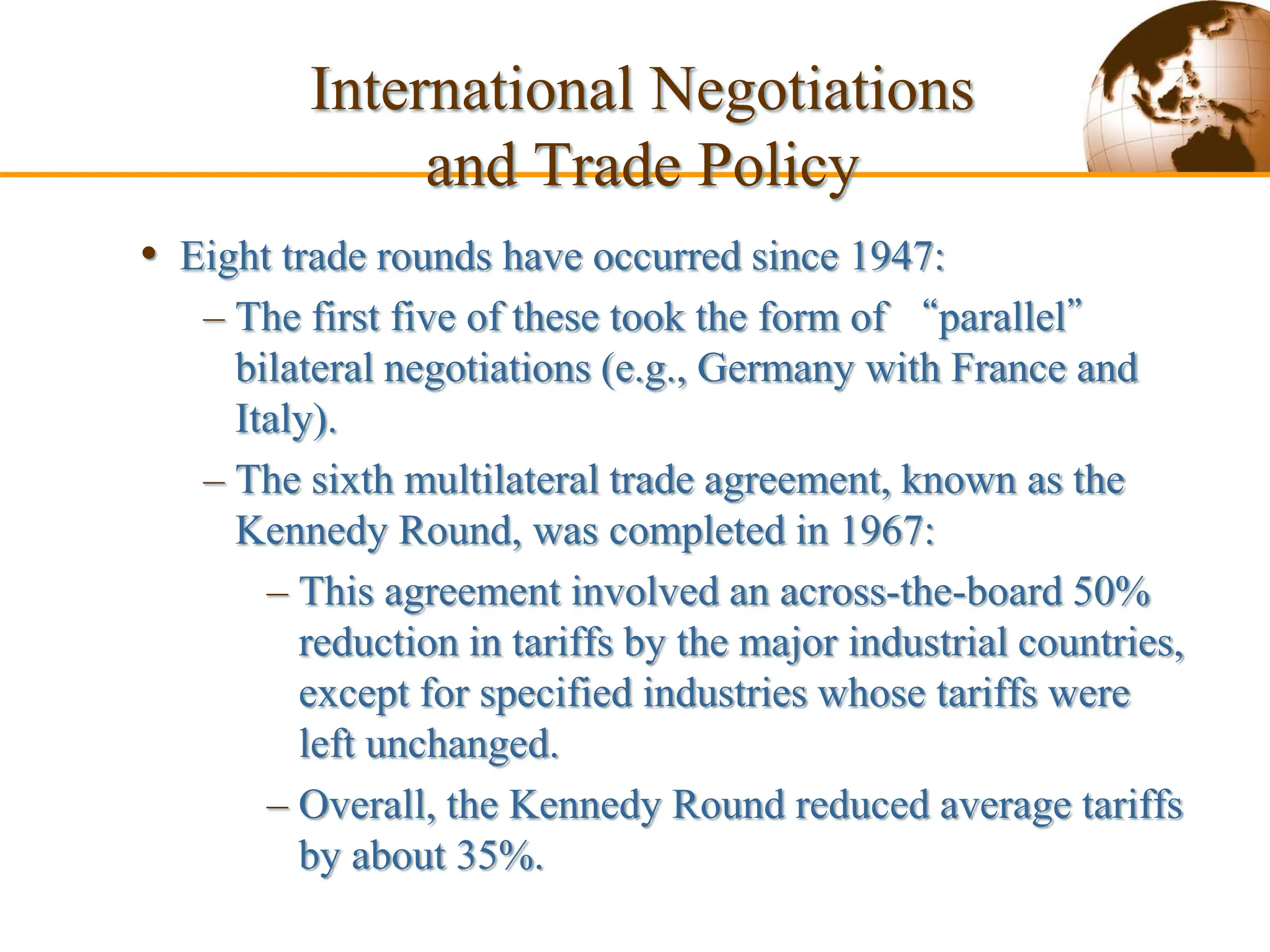 Slide 9-53 Copyright © 2003 Pearson Education,
• Eight trade rounds have occurred since 1947:
– The first five of these took the form of “parallel”
bilateral negotiations (e.g., Germany with France and
Italy).
– The sixth multilateral trade agreement, known as the
Kennedy Round, was completed in 1967:
– This agreement involved an across-the-board 50%
reduction in tariffs by the major industrial countries,
except for specified industries whose tariffs were
left unchanged.
– Overall, the Kennedy Round reduced average tariffs
by about 35%.
International Negotiations
and Trade Policy
 