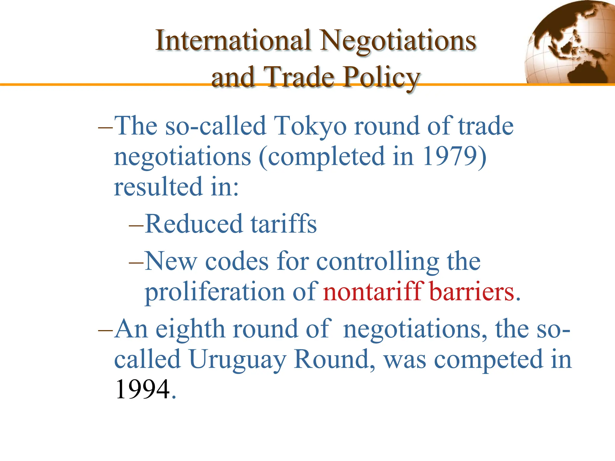 Slide 9-54 Copyright © 2003 Pearson Education, Inc.
–The so-called Tokyo round of trade
negotiations (completed in 1979)
resulted in:
–Reduced tariffs
–New codes for controlling the
proliferation of nontariff barriers.
–An eighth round of negotiations, the so-
called Uruguay Round, was competed in
1994.
International Negotiations
and Trade Policy
 