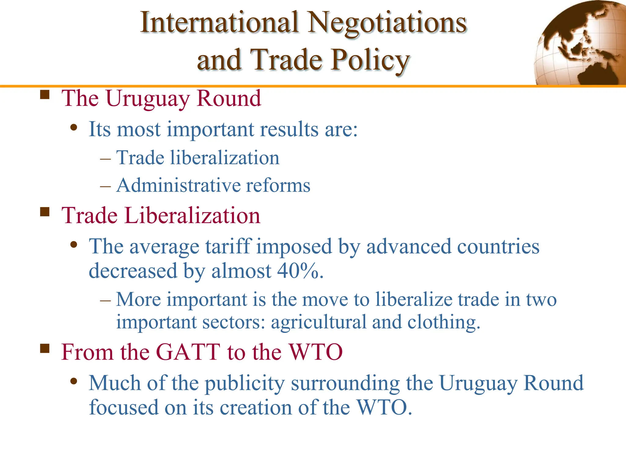 Slide 9-55 Copyright © 2003 Pearson Education, Inc.
 The Uruguay Round
• Its most important results are:
– Trade liberalization
– Administrative reforms
 Trade Liberalization
• The average tariff imposed by advanced countries
decreased by almost 40%.
– More important is the move to liberalize trade in two
important sectors: agricultural and clothing.
 From the GATT to the WTO
• Much of the publicity surrounding the Uruguay Round
focused on its creation of the WTO.
International Negotiations
and Trade Policy
 