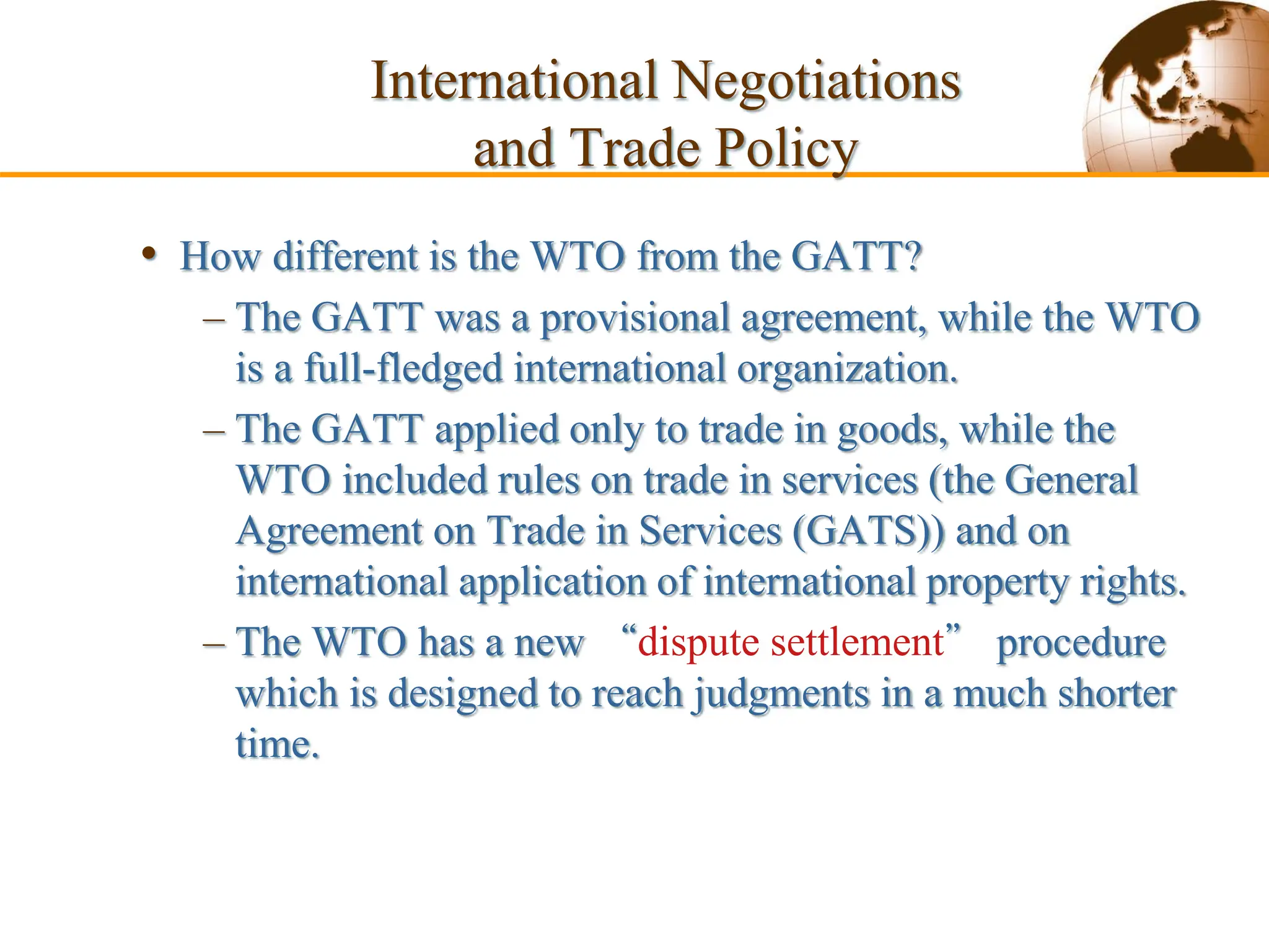 Slide 9-56 Copyright
• How different is the WTO from the GATT?
– The GATT was a provisional agreement, while the WTO
is a full-fledged international organization.
– The GATT applied only to trade in goods, while the
WTO included rules on trade in services (the General
Agreement on Trade in Services (GATS)) and on
international application of international property rights.
– The WTO has a new “dispute settlement” procedure
which is designed to reach judgments in a much shorter
time.
International Negotiations
and Trade Policy
 