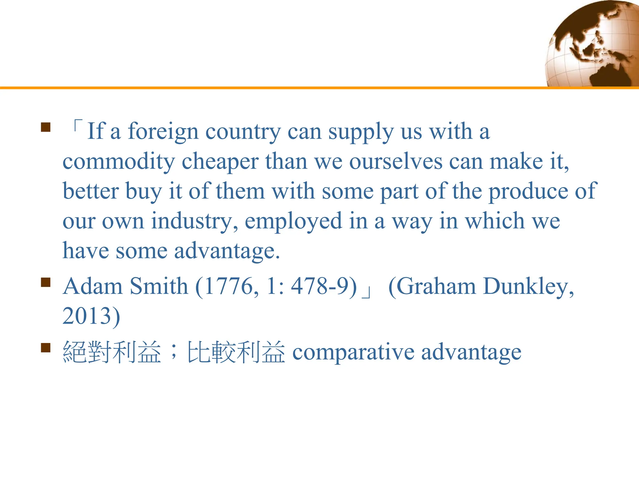  「If a foreign country can supply us with a
commodity cheaper than we ourselves can make it,
better buy it of them with some part of the produce of
our own industry, employed in a way in which we
have some advantage.
 Adam Smith (1776, 1: 478-9)」 (Graham Dunkley,
2013)
 絕對利益；比較利益 comparative advantage
 