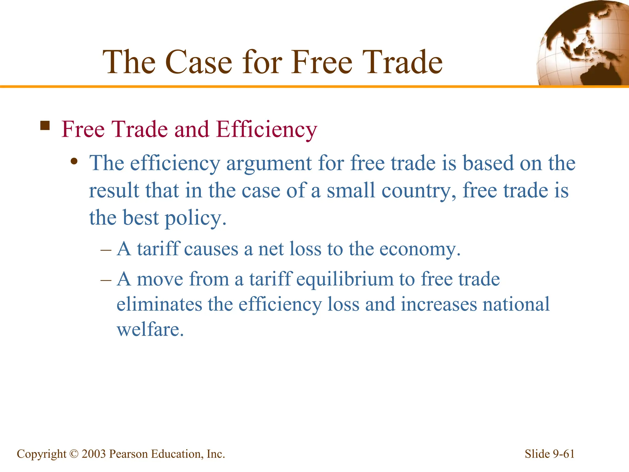 Slide 9-61
Copyright © 2003 Pearson Education, Inc.
 Free Trade and Efficiency
• The efficiency argument for free trade is based on the
result that in the case of a small country, free trade is
the best policy.
– A tariff causes a net loss to the economy.
– A move from a tariff equilibrium to free trade
eliminates the efficiency loss and increases national
welfare.
The Case for Free Trade
 