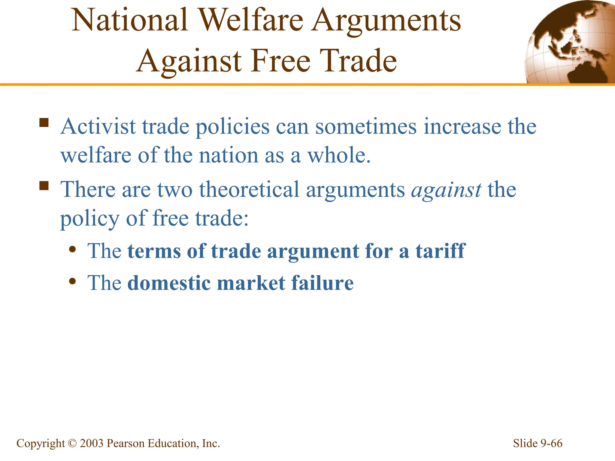 Slide 9-66
Copyright © 2003 Pearson Education, Inc.
 Activist trade policies can sometimes increase the
welfare of the nation as a whole.
 There are two theoretical arguments against the
policy of free trade:
• The terms of trade argument for a tariff
• The domestic market failure
National Welfare Arguments
Against Free Trade
 