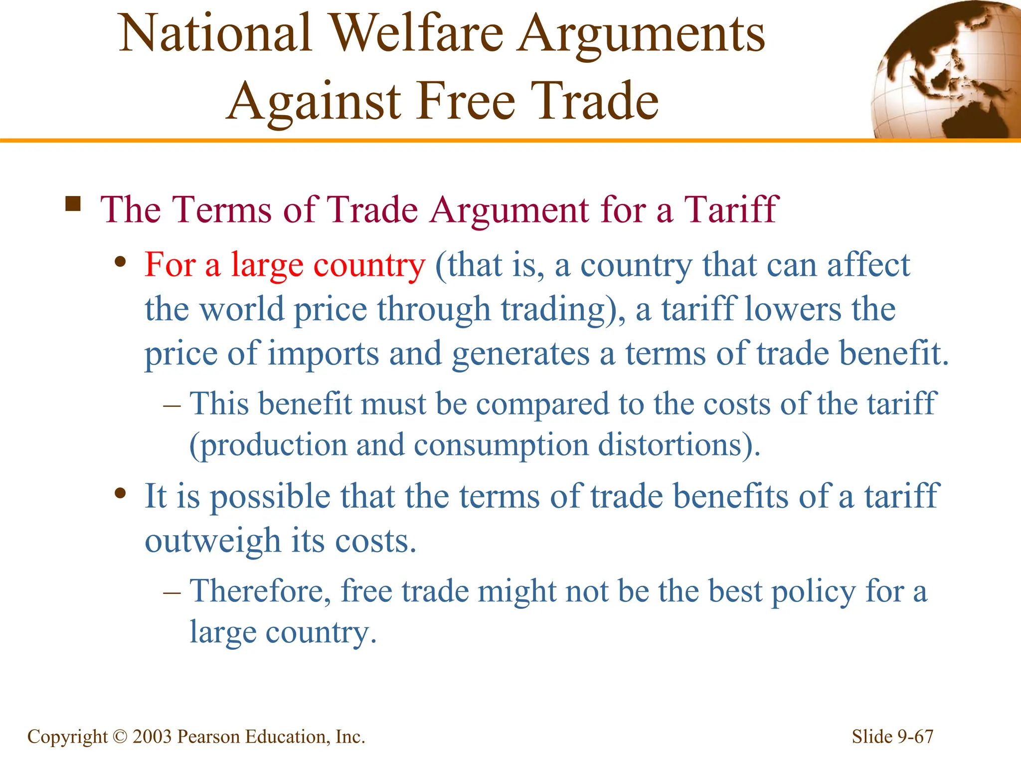 Slide 9-67
Copyright © 2003 Pearson Education, Inc.
 The Terms of Trade Argument for a Tariff
• For a large country (that is, a country that can affect
the world price through trading), a tariff lowers the
price of imports and generates a terms of trade benefit.
– This benefit must be compared to the costs of the tariff
(production and consumption distortions).
• It is possible that the terms of trade benefits of a tariff
outweigh its costs.
– Therefore, free trade might not be the best policy for a
large country.
National Welfare Arguments
Against Free Trade
 