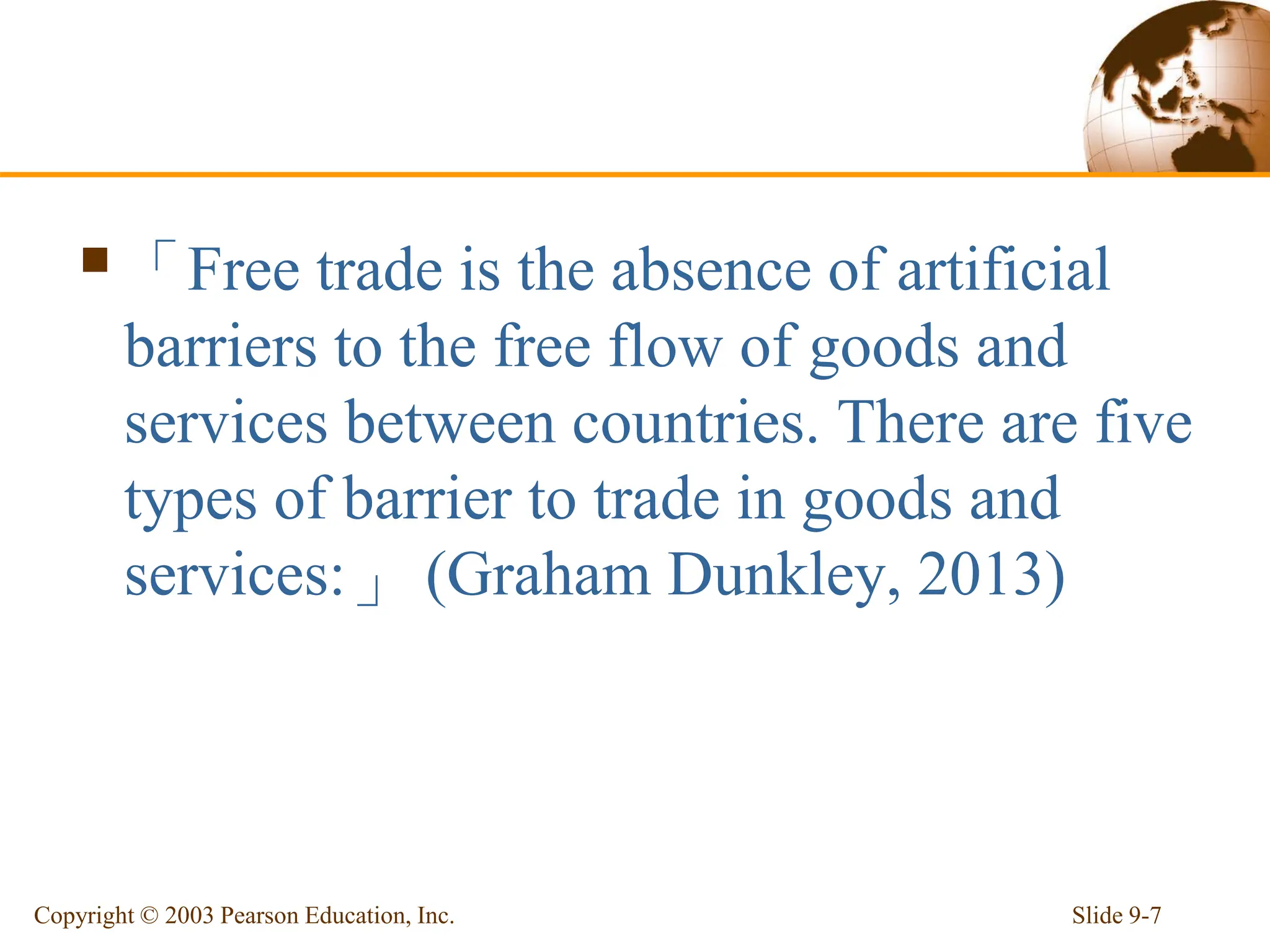 「Free trade is the absence of artificial
barriers to the free flow of goods and
services between countries. There are five
types of barrier to trade in goods and
services:」 (Graham Dunkley, 2013)
Slide 9-7
Copyright © 2003 Pearson Education, Inc.
 