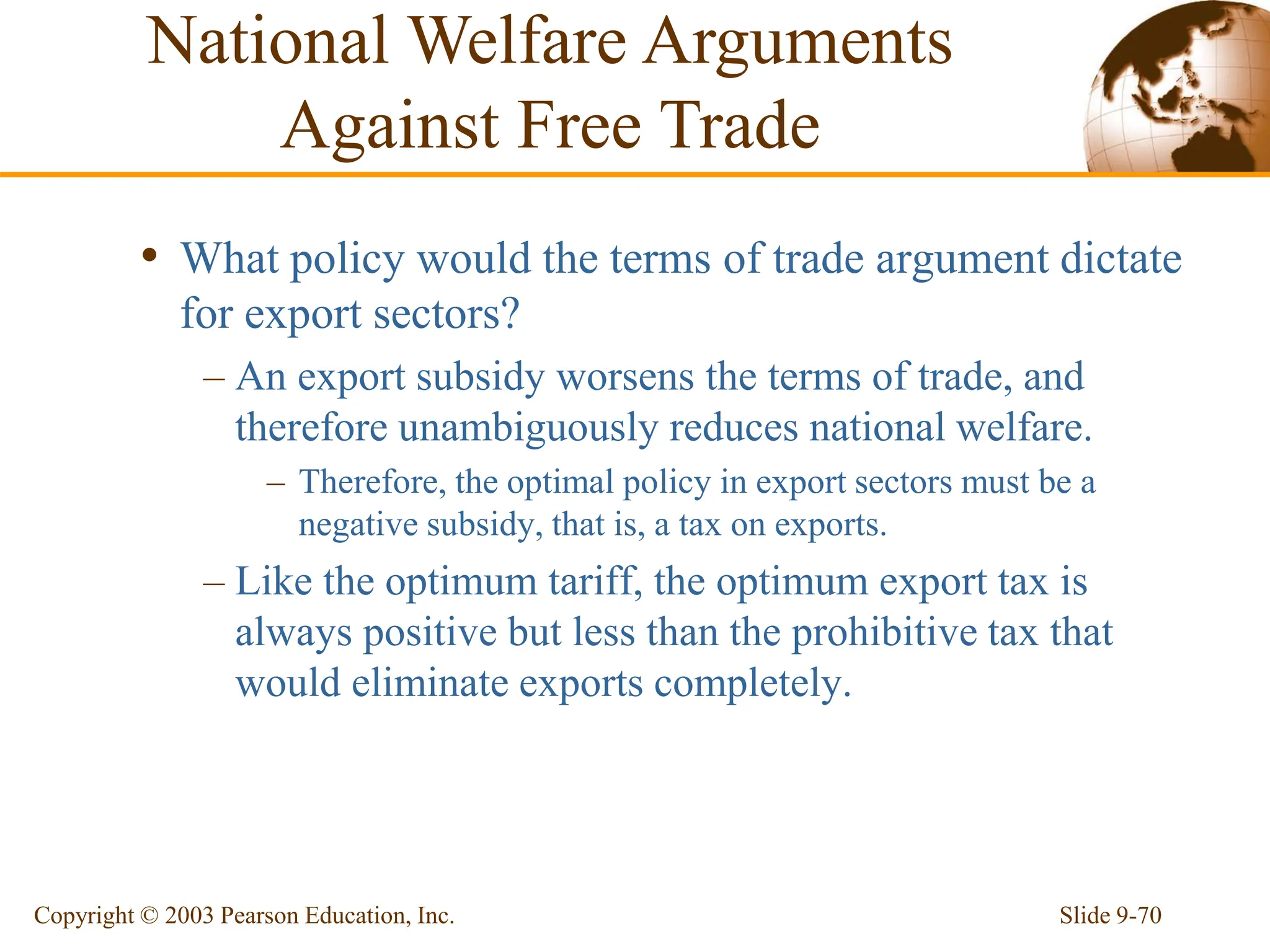 Slide 9-70
Copyright © 2003 Pearson Education, Inc.
• What policy would the terms of trade argument dictate
for export sectors?
– An export subsidy worsens the terms of trade, and
therefore unambiguously reduces national welfare.
– Therefore, the optimal policy in export sectors must be a
negative subsidy, that is, a tax on exports.
– Like the optimum tariff, the optimum export tax is
always positive but less than the prohibitive tax that
would eliminate exports completely.
National Welfare Arguments
Against Free Trade
 