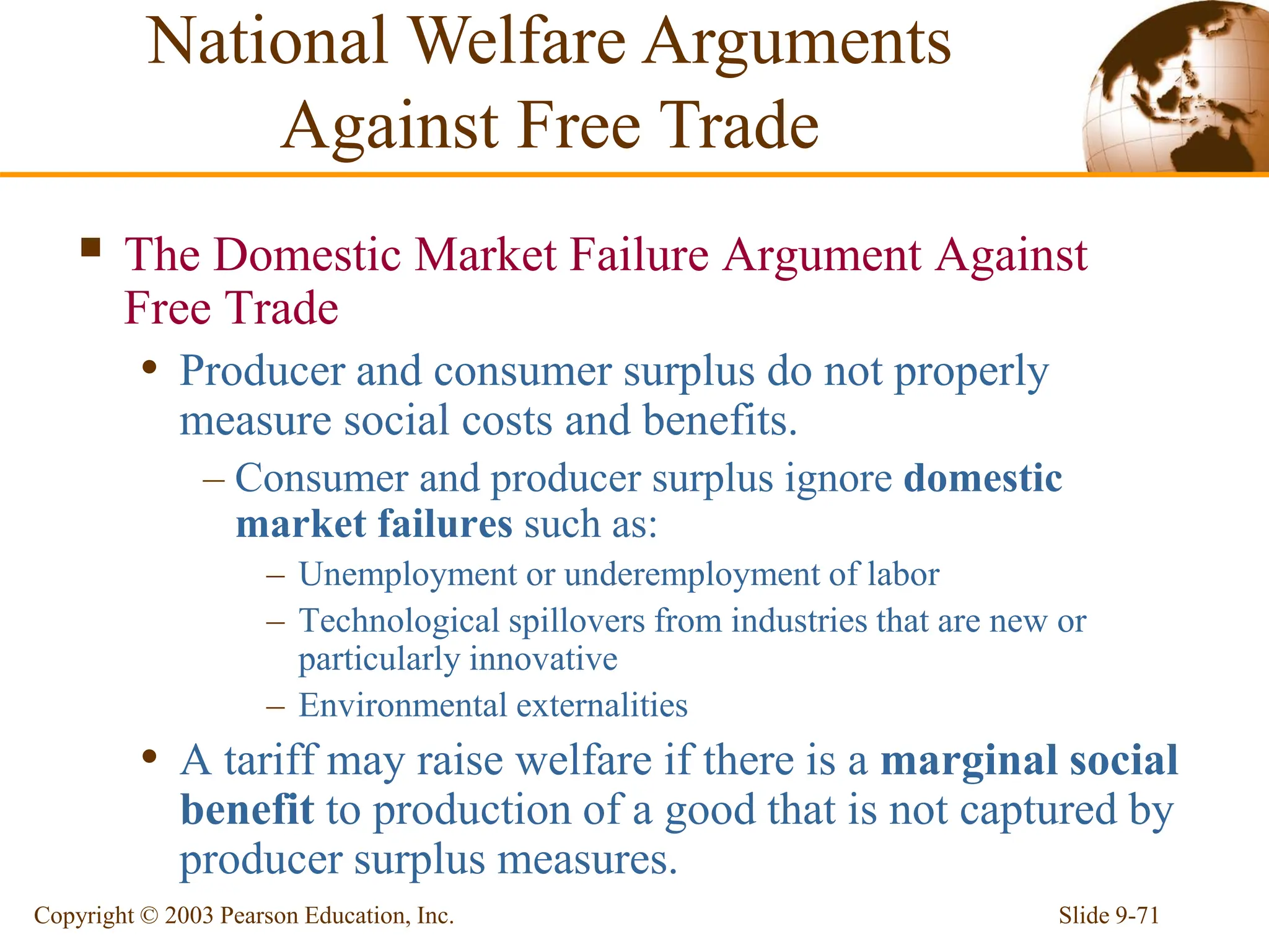 Slide 9-71
Copyright © 2003 Pearson Education, Inc.
 The Domestic Market Failure Argument Against
Free Trade
• Producer and consumer surplus do not properly
measure social costs and benefits.
– Consumer and producer surplus ignore domestic
market failures such as:
– Unemployment or underemployment of labor
– Technological spillovers from industries that are new or
particularly innovative
– Environmental externalities
• A tariff may raise welfare if there is a marginal social
benefit to production of a good that is not captured by
producer surplus measures.
National Welfare Arguments
Against Free Trade
 