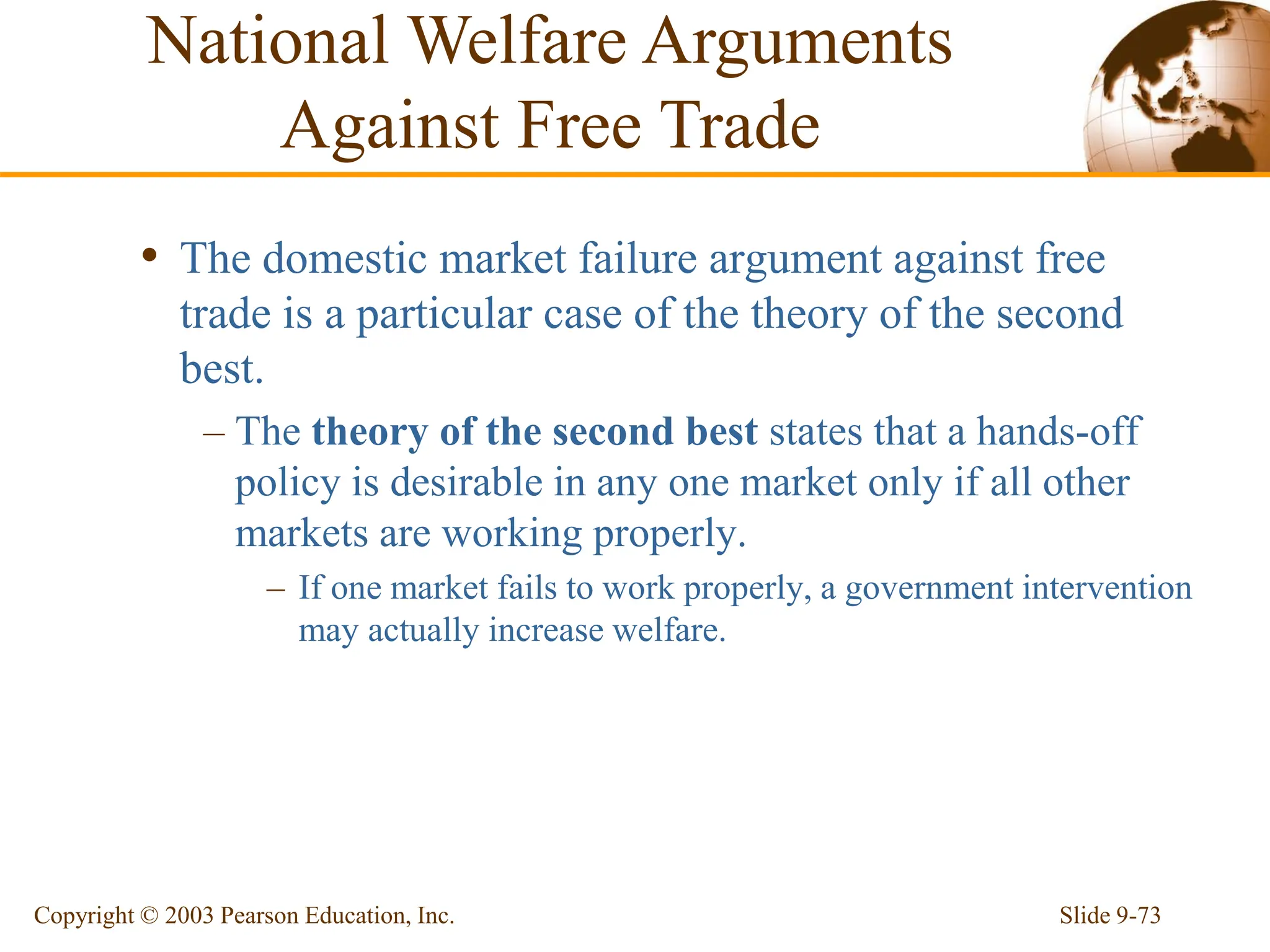Slide 9-73
Copyright © 2003 Pearson Education, Inc.
• The domestic market failure argument against free
trade is a particular case of the theory of the second
best.
– The theory of the second best states that a hands-off
policy is desirable in any one market only if all other
markets are working properly.
– If one market fails to work properly, a government intervention
may actually increase welfare.
National Welfare Arguments
Against Free Trade
 