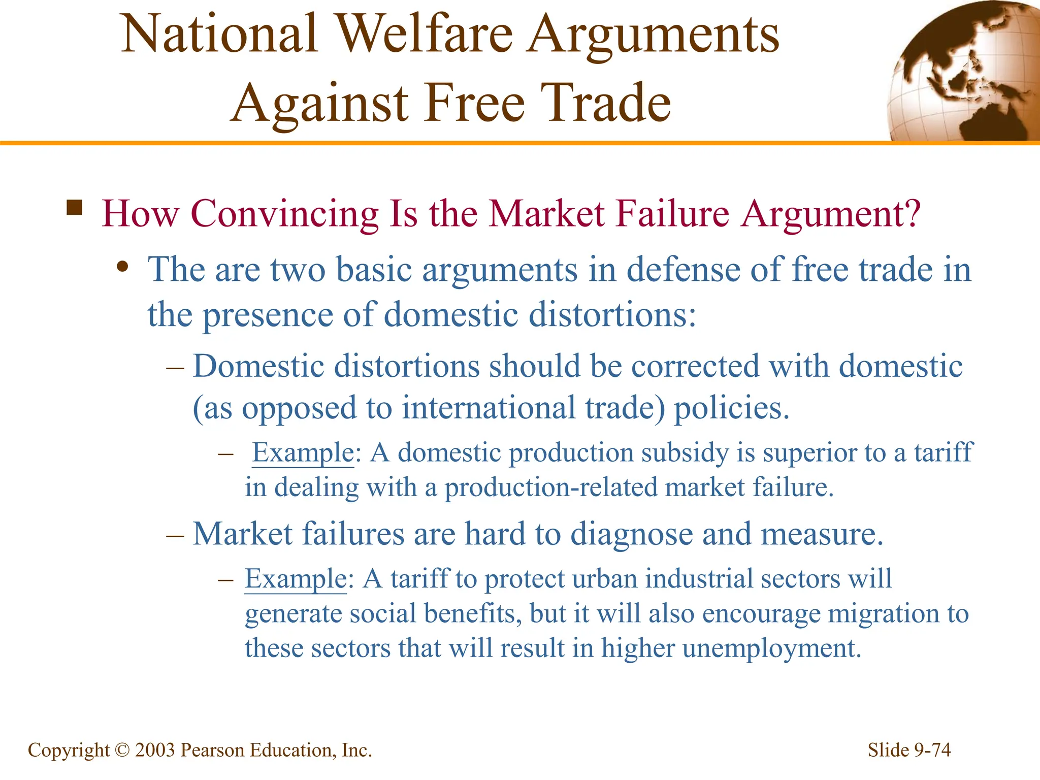 Slide 9-74
Copyright © 2003 Pearson Education, Inc.
 How Convincing Is the Market Failure Argument?
• The are two basic arguments in defense of free trade in
the presence of domestic distortions:
– Domestic distortions should be corrected with domestic
(as opposed to international trade) policies.
– Example: A domestic production subsidy is superior to a tariff
in dealing with a production-related market failure.
– Market failures are hard to diagnose and measure.
– Example: A tariff to protect urban industrial sectors will
generate social benefits, but it will also encourage migration to
these sectors that will result in higher unemployment.
National Welfare Arguments
Against Free Trade
 